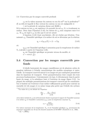 5.4: Convection par les nuages convectifs profonds 117
ω2 est la valeur moyenne du contenu en eau du sol10
sur la profondeur11
ds au del`a de laquelle le ﬂux vertical du contenu en eau est n´egligeable et
τ est la p´eriode de variation diurne soit 86400 s.
Si le contenu en eau ωg est sup´erieur `a la porosit´e du sol ωk, il y a ´ecoulement en
surface. Donc dans l’´equation (5.42), les valeurs de ωg sont comprises entre 0 et
ωk. Si ωg est ´egal `a ωk on dira que le sol est satur´e.
L’´equation (5.42) ´etant non-lin´eaire, elle est r´esolue par it´eration. Con-
naissant ωg, l’humidit´e sp´eciﬁque `a la surface du sol se d´etermine par la relation:
qg = α qSAT (Ts) + (1 − α )q1 (5.45)
o`u
qSAT est l’humidit´e sp´eciﬁque `a saturation pour la temp´erature de surface
Ts (calcul´ee `a partir de l’´equation 5.40),
q1 est l’humidit´e sp´eciﬁque au premier niveau du mod`ele, et
α = min(1, ωg
ωk
).
5.4 Convection par les nuages convectifs pro-
fonds
L’´echelle horizontale des nuages cumuliformes est de plusieurs ordres de
grandeur inf´erieure `a l’´echelle caract´eristique des mod`eles synoptique et m´eso-
´echelle. Le transport convectif associ´e `a ces nuages est par cons´equent param´etris´e
dans les ´equations de transport. Cette param´eterisation tient compte des trois
processus fondamentaux: l’entraˆınement `a la base, le d´etraˆınement dans la partie
haute du nuage, et la subsidence lente `a l’ext´erieur du nuage (ﬁgure 5.5)). La
plupart des multiples param´etrisations du transport convectif par les cumulonim-
bus se fondent sur l’existence d’une surface suﬃsamment grande pour contenir un
ensemble de tels nuages et en mˆeme temps plus petite que l’´echelle des syt`emes
10
La valeur de ω2 est d´eduite de l’´equation:
∂ω2
∂t
= −
(Eg − Prec)
ρwd2
(5.43)
o`u la valeur initiale de ω2 est arbitrairement choisie en prenant le rapport de l’humidit´e moyenne
`a la surface qp et l’humidit´e `a saturation qSAT pour la temp´erature moyenne Tp,
ω2 =
qpωk
qSAT (Tp)
(5.44)
Ces valeurs moyennes de la temp´erature, Tp, et de l’humidit´e sp´eciﬁque, qp, proviennent des
moyennes mensuelles sur 10 ans des donn´ees analys´ees de ECMWF (Trenberth et al., 1992).
11
(ds =
√
365ds)
 