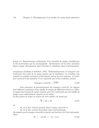 118 Chapitre 5: D´eveloppement d’un mod`ele de couche limite plan´etaire
Figure 5.5: Repr´esentation sch´ematique d’un ensemble de nuages cumuliformes
et des mouvements qui les accompagnent: entraˆınement sur les cˆot´es, ascension
dans le nuage, d´etraˆınement dans l’enclume et subsidence dans l’environnement.
synoptiques (Arakawa et Schubert, 1974). Math´ematiquement, le transport con-
vectif peut ˆetre trait´e de la mˆeme mani`ere que la turbulence: les variables sont
scind´ees en variables moyennes et ﬂuctuations autour de cette moyenne. Le trans-
port convectif d’une grandeur X est repr´esent´e par le ﬂux trubulent suivant:
Transport convectif = w X (5.46)
Pour permettre la param´etrisation du transport convectif, on suppose
que l’inﬂuence statistique d’une famille de nuages de diﬀ´erentes formes et tailles,
occupant une fraction de surface donn´ee, peut ˆetre repr´esent´ee par une famille de
nuages types uniform´ement r´epartis sur la surface.
Le ﬂux moyen de masse au travers de cette surface est donn´e par
M = Mc + Me (5.47)
o`u
Mc est le ﬂux vertical montant dans le nuage convectif, et
Me est le ﬂux vertical descendant dans l’environnement.
On suppose que les nuages convectifs occupent une fraction σ de l’aire horizontale.
Alors
Mc = −σwcMe = −(1 − σ)we (5.48)
 