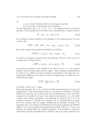 5.4: Convection par les nuages convectifs profonds 119
o`u
wc est la vitesse verticale dans le ou les nuages convectifs
we est la vitesse verticale dans l’environnement.
On fait l’hypoth`ese que σ 1 et we wc. On suppose d’autre part que la
grandeur X peut ´egalement ˆetre scind´ee entre environnement et nuage convectif:
X = σXc + (1 − σ)Xe ≈ Xe (5.49)
Si le transport vertical turbulent de la grandeur X est uniquement dˆu `a la con-
vection, alors
w X = wX − wX = σ(1 − σ)(wc − we)(Xc − Xe) (5.50)
En tenant compte des hypoth`eses pr´ec´edentes, on obtient:
−w X ≈ −σwc(Xc − Xe) = Mc(Xc − Xe) (5.51)
Le terme de transport convectif dans les ´equations (3.41) et (3.55) peut ˆetre
remplac´e par la relation (5.51):
−w X ≈ Mc(Xc − Xe) ≈ Mc(Xc − X) (5.52)
Les relations pr´ec´edentes sont valables si les valeurs de Xc, wc, `a une hauteur
donn´ee, sont les mˆemes dans tous les nuages. Nous utilisons la g´en´eralisation
de Yanai et al. (1973) qui ´etend les relations pr´ec´edentes `a des nuages de car-
act´eristiques diﬀ´erentes. La relation (5.52) est remplac´ee par la somme des con-
tributions des nuages:
−w X ≈
i
Mci(Xci − X) (5.53)
o`u l’indice i r´ef`ere au ieme
nuage.
Dans cette ´equation Mci et Xci sont des nouvelles inconnues qui sont `a leur tour
param´etris´ees. Nous nous sommes bas´es sur la m´ethode de Feichter et Crutzen
(1990) pour exprimer Mci en fonction du taux de pr´ecipitation, de la couverture
nuageuse et du proﬁl de la vapeur d’eau dans l’environnement. Xci est calcul´e
`a partir d’une solution analytique. Les m´ethodes de calcul de Mci et Xci sont
reprises en Annexe 1. Suivant cette m´ethode, Mci est proportionnel `a la quan-
tit´e d’eau contenue dans les nuages cumuliformes qui pr´ecipite (variable C de
l’´equation 9.9). En utilisant la distribution des fractions nuageuses de l’ISCCP
[209] (cf. § 7.5.3), des valeurs de pr´ecipitations de Shea [212] (cf. § 7.5.5) et des
r´esultats du mod`ele MM5 (cf. chapitre pr´ec´edent), il est possible de calculer la
distribution moyenne journali`ere de la variable C que nous avons repr´esent´e `a la
 