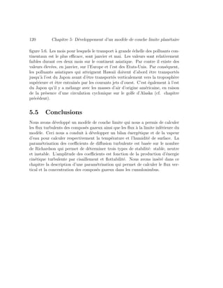 120 Chapitre 5: D´eveloppement d’un mod`ele de couche limite plan´etaire
ﬁgure 5.6. Les mois pour lesquels le transport `a grande ´echelle des polluants con-
tinentaux est le plus eﬃcace, sont janvier et mai. Les valeurs sont relativement
faibles durant ces deux mois sur le continent asiatique. Par contre il existe des
valeurs ´elev´ees, en janvier, sur l’Europe et l’est des Etats-Unis. Par cons´equent,
les polluants asiatiques qui atteignent Hawaii doivent d’abord ˆetre transport´es
jusqu’`a l’est du Japon avant d’ˆetre transport´es verticalement vers la troposph`ere
sup´erieure et ˆetre entraˆın´es par les courants jets d’ouest. C’est ´egalement `a l’est
du Japon qu’il y a m´elange avec les masses d’air d’origine am´ericaine, en raison
de la pr´esence d’une circulation cyclonique sur le golfe d’Alaska (cf. chapitre
pr´ec´edent).
5.5 Conclusions
Nous avons d´evelopp´e un mod`ele de couche limite qui nous a permis de calculer
les ﬂux turbulents des compos´es gazeux ainsi que les ﬂux `a la limite inf´erieure du
mod`ele. Ceci nous a conduit `a d´evelopper un bilan ´energ´etique et de la vapeur
d’eau pour calculer respectivement la temp´erature et l’humidit´e de surface. La
param´etrisation des coeﬃcients de diﬀusion turbulente est bas´ee sur le nombre
de Richardson qui permet de d´eterminer trois types de stabilit´e: stable, neutre
et instable. L’amplitude des coeﬃcients est fonction de la production d’´energie
cin´etique turbulente par cisaillement et ﬂottabilit´e. Nous avons ins´er´e dans ce
chapitre la description d’une param´etrisation qui permet de calculer le ﬂux ver-
tical et la concentration des compos´es gazeux dans les cumulonimbus.
 