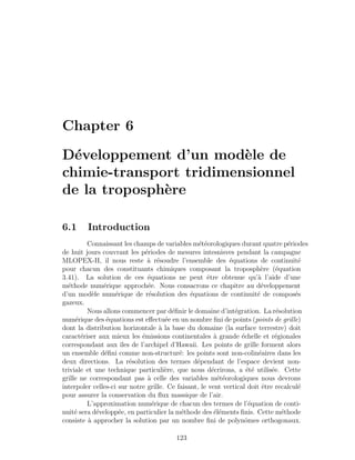 Chapter 6
D´eveloppement d’un mod`ele de
chimie-transport tridimensionnel
de la troposph`ere
6.1 Introduction
Connaissant les champs de variables m´et´eorologiques durant quatre p´eriodes
de huit jours couvrant les p´eriodes de mesures intesnisves pendant la campagne
MLOPEX-II, il nous reste `a r´esoudre l’ensemble des ´equations de continuit´e
pour chacun des constituants chimiques composant la troposph`ere (´equation
3.41). La solution de ces ´equations ne peut ˆetre obtenue qu’`a l’aide d’une
m´ethode num´erique approch´ee. Nous consacrons ce chapitre au d´eveloppement
d’un mod`ele num´erique de r´esolution des ´equations de continuit´e de compos´es
gazeux.
Nous allons commencer par d´eﬁnir le domaine d’int´egration. La r´esolution
num´erique des ´equations est eﬀectu´ee en un nombre ﬁni de points (points de grille)
dont la distribution horizontale `a la base du domaine (la surface terrestre) doit
caract´eriser aux mieux les ´emissions continentales `a grande ´echelle et r´egionales
correspondant aux ˆıles de l’archipel d’Hawaii. Les points de grille forment alors
un ensemble d´eﬁni comme non-structur´e: les points sont non-colin´eaires dans les
deux directions. La r´esolution des termes d´ependant de l’espace devient non-
triviale et une technique particuli`ere, que nous d´ecrirons, a ´et´e utilis´ee. Cette
grille ne correspondant pas `a celle des variables m´et´eorologiques nous devrons
interpoler celles-ci sur notre grille. Ce faisant, le vent vertical doit ˆetre recalcul´e
pour assurer la conservation du ﬂux massique de l’air.
L’approximation num´erique de chacun des termes de l’´equation de conti-
nuit´e sera d´evelopp´ee, en particulier la m´ethode des ´el´ements ﬁnis. Cette m´ethode
consiste `a approcher la solution par un nombre ﬁni de polynˆomes orthogonaux.
123
 
