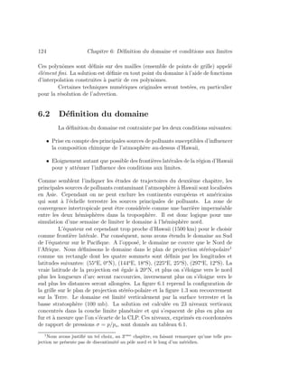 124 Chapitre 6: D´eﬁnition du domaine et conditions aux limites
Ces polynˆomes sont d´eﬁnis sur des mailles (ensemble de points de grille) appel´e
´el´ement ﬁni. La solution est d´eﬁnie en tout point du domaine `a l’aide de fonctions
d’interpolation construites `a partir de ces polynˆomes.
Certaines techniques num´eriques originales seront test´ees, en particulier
pour la r´esolution de l’advection.
6.2 D´eﬁnition du domaine
La d´eﬁnition du domaine est contrainte par les deux conditions suivantes:
• Prise en compte des principales sources de polluants susceptibles d’inﬂuencer
la composition chimique de l’atmosph`ere au-dessus d’Hawaii,
• Eloignement autant que possible des fronti`eres lat´erales de la r´egion d’Hawaii
pour y att´enuer l’inﬂuence des conditions aux limites.
Comme semblent l’indiquer les ´etudes de trajectoires du deuxi`eme chapitre, les
principales sources de polluants contaminant l’atmosph`ere `a Hawaii sont localis´ees
en Asie. Cependant on ne peut exclure les continents europ´eens et am´ericains
qui sont `a l’´echelle terrestre les sources principales de polluants. La zone de
convergence intertropicale peut ˆetre consid´er´ee comme une barri`ere imperm´eable
entre les deux h´emisph`eres dans la troposph`ere. Il est donc logique pour une
simulation d’une semaine de limiter le domaine `a l’h´emisph`ere nord.
L’´equateur est cependant trop proche d’Hawaii (1500 km) pour le choisir
comme fronti`ere lat´erale. Par cons´equent, nous avons ´etendu le domaine au Sud
de l’´equateur sur le Paciﬁque. A l’oppos´e, le domaine ne couvre que le Nord de
l’Afrique. Nous d´eﬁnissons le domaine dans le plan de projection st´er´eopolaire1
comme un rectangle dont les quatre sommets sont d´eﬁnis par les longitudes et
latitudes suivantes: (55o
E, 0o
N), (144o
E, 18o
S), (225o
E, 25o
S), (297o
E, 12o
S). La
vraie latitude de la projection est ´egale `a 20o
N, et plus on s’´eloigne vers le nord
plus les longueurs d’arc seront raccourcies, inversement plus on s’´eloigne vers le
sud plus les distances seront allong´ees. La ﬁgure 6.1 reprend la conﬁguration de
la grille sur le plan de projection st´er´eo-polaire et la ﬁgure 1.3 son recouvrement
sur la Terre. Le domaine est limit´e verticalement par la surface terrestre et la
basse stratosph`ere (100 mb). La solution est calcul´ee en 23 niveaux verticaux
concentr´es dans la couche limite plan´etaire et qui s’espacent de plus en plus au
fur et `a mesure que l’on s’´ecarte de la CLP. Ces niveaux, exprim´es en coordonn´ees
de rapport de pressions σ = p/ps, sont donn´es au tableau 6.1.
1
Nous avons justiﬁ´e un tel choix, au 3eme
chapitre, en faisant remarquer qu’une telle pro-
jection ne pr´esente pas de discontinuit´e au pˆole nord et le long d’un m´eridien.
 