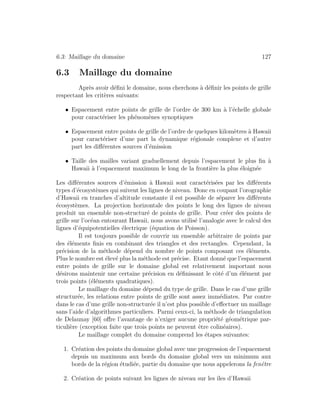 6.3: Maillage du domaine 127
6.3 Maillage du domaine
Apr`es avoir d´eﬁni le domaine, nous cherchons `a d´eﬁnir les points de grille
respectant les crit`eres suivants:
• Espacement entre points de grille de l’ordre de 300 km `a l’´echelle globale
pour caract´eriser les ph´enom`enes synoptiques
• Espacement entre points de grille de l’ordre de quelques kilom`etres `a Hawaii
pour caract´eriser d’une part la dynamique r´egionale complexe et d’autre
part les diﬀ´erentes sources d’´emission
• Taille des mailles variant graduellement depuis l’espacement le plus ﬁn `a
Hawaii `a l’espacement maximum le long de la fronti`ere la plus ´eloign´ee
Les diﬀ´erentes sources d’´emission `a Hawaii sont caract´eris´ees par les diﬀ´erents
types d’´ecosyst`emes qui suivent les lignes de niveau. Donc en coupant l’orographie
d’Hawaii en tranches d’altitude constante il est possible de s´eparer les diﬀ´erents
´ecosyst`emes. La projection horizontale des points le long des lignes de niveau
produit un ensemble non-structur´e de points de grille. Pour cr´eer des points de
grille sur l’oc´ean entourant Hawaii, nous avons utilis´e l’analogie avec le calcul des
lignes d’´equipotentielles ´electrique (´equation de Poisson).
Il est toujours possible de couvrir un ensemble arbitraire de points par
des ´el´ements ﬁnis en combinant des triangles et des rectangles. Cependant, la
pr´ecision de la m´ethode d´epend du nombre de points composant ces ´el´ements.
Plus le nombre est ´elev´e plus la m´ethode est pr´ecise. Etant donn´e que l’espacement
entre points de grille sur le domaine global est relativement important nous
d´esirons maintenir une certaine pr´ecision en d´eﬁnissant le cˆot´e d’un ´el´ement par
trois points (´el´ements quadratiques).
Le maillage du domaine d´epend du type de grille. Dans le cas d’une grille
structur´ee, les relations entre points de grille sont assez imm´ediates. Par contre
dans le cas d’une grille non-structur´ee il n’est plus possible d’eﬀectuer un maillage
sans l’aide d’algorithmes particuliers. Parmi ceux-ci, la m´ethode de triangulation
de Delaunay [60] oﬀre l’avantage de n’exiger aucune propri´et´e g´eom´etrique par-
ticuli`ere (exception faite que trois points ne peuvent ˆetre colin´eaires).
Le maillage complet du domaine comprend les ´etapes suivantes:
1. Cr´eation des points du domaine global avec une progression de l’espacement
depuis un maximum aux bords du domaine global vers un minimum aux
bords de la r´egion ´etudi´ee, partie du domaine que nous appelerons la fenˆetre
2. Cr´eation de points suivant les lignes de niveau sur les ˆıles d’Hawaii
 