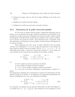 128 Chapitre 6: D´eveloppement d’un mod`ele de chimie-transport
3. Cr´eation de points entre les ˆıles de la r´egion d’Hawaii et les bords de la
fenˆetre
4. Maillage de la grille structur´ee globale
5. Maillage de la grille non-structur´ee couvrant la fenˆetre
6.3.1 G´en´eration de la grille structur´ee globale
Si l’on se ﬁxe le nombre total de points, l’espacement minimum pour la
fenˆetre, et les coordonn´ees des points extrˆemes du domaine et de la fenˆetre, il est
possible de calculer un facteur d’´elongation des points de grille. D’apr`es l’´etude
de Staniforth et Mitchell [219], la pr´ecision des r´esultats sera d’autant meilleure
que ce facteur sera proche de l’unit´e. Nous cherchons donc `a minimiser, dans
deux directions, une fonction de trois variables: les deux facteurs d’´elongation et
le nombre de points.
Nous supposons que nous avons N points distribu´es entre les points
extrˆemes de coordonn´ees ˜x1 et ˜xN sur le plan de projection et une distance ∆
entre points de grille le long de la fenˆetre. Soit hi = ˜xi+1 − ˜xi (i = 1, ..., N − 1)
l’intervalle entre points, et entre les L points de la fenˆetre h = ∆, les valeurs hi
sont calcul´ees sur les trois parties du domaine de la mani`ere suivante:
hi =
⎧
⎪⎨
⎪⎩
R1hi+1 1 ≤ i ≤ M R1 > 1
∆ 1 + M ≤ i ≤ M + L
R2hi−1 1 + M + L ≤ i ≤ N R2 > 1
(6.1)
o`u
M est le nombre de points `a gauche de la fenˆetre,
L est le nombre de points le long de la fenˆetre,
N − M − L est le nombre de points `a droite de la fenˆetre,
R1 et R2 sont les facteurs d’´elongation respectivement `a gauche et `a
droite.
En exprimant les relations (6.1) uniquement en fonction de l’espacement ∆ entre
points de grille de la fenˆetre et en supposant une progression g´eom´etrique des
facteurs d’´elongation R1 et R2, nous obtenons les relations:
hi =
⎧
⎪⎪⎨
⎪⎪⎩
R
(M+1−i)
1 ∆ 1 ≤ i ≤ M
∆ 1 + M ≤ i ≤ M + L
R
(i−M+L+1)
2 ∆ 1 + M + L ≤ i ≤ N
(6.2)
En sommant ces relations sur les portions d’intervalle o`u elles sont d´eﬁnies et
en sachant que (˜xi − ˜xj) = i−1
k=j hk, nous obtenons les trois ´equations `a trois
 