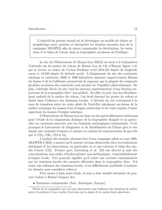 Introduction 13
L’objectif du pr´esent travail est de d´evelopper un mod`ele de chimie at-
mosph´erique pour analyser et interpr`eter les donn´ees mesur´ees lors de la
campagne MLOPEX aﬁn de mieux comprendre la distribution, les varia-
tions et le bilan de l’ozone dans la troposph`ere au-dessus du Paciﬁque.
Le site de l’Observatoire de Mauna Loa (MLO) est situ´e `a 3.4 kilom`etres
d’altitude sur les pentes du volcan de Mauna Loa de l’ˆıle d’Hawaii (ﬁgure 1.2)
qui se trouve au centre de l’oc´ean Paciﬁque nord (204,422 degr´es de longitude
ouest et 19,539 degr´es de latitude nord). L’´eloignement du site des continents
asiatique et am´ericain -6000 et 4000 kilom`etres s´eparent respectivement Hawaii
du Japon et de la Californie- permettent de supposer que la plupart des compos´es
produits au-dessus des continents sont proches de l’´equilibre photochimique. De
plus, l’altitude ´elev´ee du site rend les mesures repr´esentatives d’une fraction im-
portante de la troposph`ere libre1
non-pollu´ee. En eﬀet, la nuit, lors du refroidisse-
ment radiatif de la surface du volcan, l’air froid descend les pentes du volcan et
limite ainsi l’inﬂuence des ´emissions locales. L’altitude du site correspond `a la
zone de transition entre les vents aliz´es du Nord-Est entraˆınant au-dessus de la
surface oc´eanique les masses d’air d’origine am´ericaine et les vents rapides d’ouest
apportant les masses d’origine asiatique.
L’Observatoire de Mauna Loa est donc un site particuli`erement int´eressant
pour l’´etude de la composition chimique de la troposph`ere ´eloign´ee et en partic-
ulier ses variations associ´ees avec les ´emissions anthropiques continentales. C’est
pourquoi le Laboratoire de Diagnostic et de Mod´elisation du Climat g`ere le site
depuis une trentaine d’ann´ees et mesure en continu les concentrations de gaz tels
que le CO2, CH4, CO et O3.
L’analyse des donn´ees obtenues lors d’une campagne pilote en mai 1988,
MLOPEX-I [203], a montr´e qu’il existait certains d´esaccords entre les ´evaluations
th´eoriques et les observations, en particulier en ce qui concerne le bilan des oxy-
des d’azote [152]. D’autre part, Greenberg et al. [94] ont d´etect´e la nuit des
concentrations non nulles d’hydrocarbures non-m´ethaniques, vraisemblablement
d’origine locale. Ceci pourrait signiﬁer qu’il existe une certaine contamination
par les ´emissions locales des mesures eﬀectu´ees dans la troposph`ere libre. S’il
existe une inﬂuence des ´emissions locales, il est diﬃcilement justiﬁable d’analyser
les donn´ees sans consid´erer celles-ci.
Pour mener `a bien notre ´etude, il nous a donc sembl´e n´ecessaire de pou-
voir ´evaluer `a Hawaii l’impact des:
• Emissions continentales (Asie, Am´eriques, Europe),
1
Partie de la troposph`ere qui n’est pas directement sous l’inﬂuence des ´emissions de surface
grˆace `a la pr´esence d’une couche d’inversion qui la s´epare de la couche limite plan´etaire.
 