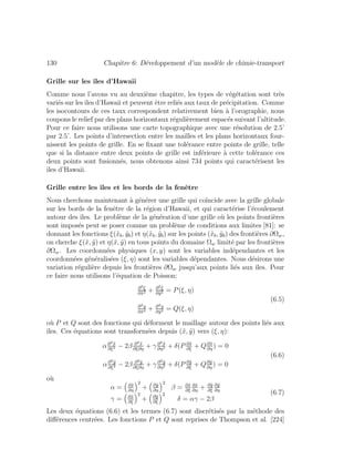 130 Chapitre 6: D´eveloppement d’un mod`ele de chimie-transport
Grille sur les ˆıles d’Hawaii
Comme nous l’avons vu au deuxi`eme chapitre, les types de v´eg´etation sont tr`es
vari´es sur lesˆıles d’Hawaii et peuvent ˆetre reli´es aux taux de pr´ecipitation. Comme
les isocontours de ces taux correspondent relativement bien `a l’orographie, nous
coupons le relief par des plans horizontaux r´eguli`erement espac´es suivant l’altitude.
Pour ce faire nous utilisons une carte topographique avec une r´esolution de 2.5’
par 2.5’. Les points d’intersection entre les mailles et les plans horizontaux four-
nissent les points de grille. En se ﬁxant une tol´erance entre points de grille, telle
que si la distance entre deux points de grille est inf´erieure `a cette tol´erance ces
deux points sont fusionn´es, nous obtenons ainsi 734 points qui caract´erisent les
ˆıles d’Hawaii.
Grille entre les ˆıles et les bords de la fenˆetre
Nous cherchons maintenant `a g´en´erer une grille qui co¨ıncide avec la grille globale
sur les bords de la fenˆetre de la r´egion d’Hawaii, et qui caract´erise l’´ecoulement
autour des ˆıles. Le probl`eme de la g´en´eration d’une grille o`u les points fronti`eres
sont impos´es peut se poser comme un probl`eme de conditions aux limites [81]: se
donnant les fonctions ξ(˜xb, ˜yb) et η(˜xb, ˜yb) sur les points (˜xb, ˜yb) des fronti`eres ∂Ωw,
on cherche ξ(˜x, ˜y) et η(˜x, ˜y) en tous points du domaine Ωw limit´e par les fronti`eres
∂Ωw. Les coordonn´ees physiques (x, y) sont les variables ind´ependantes et les
coordonn´ees g´en´eralis´ees (ξ, η) sont les variables d´ependantes. Nous d´esirons une
variation r´eguli`ere depuis les fronti`eres ∂Ωw jusqu’aux points li´es aux ˆıles. Pour
ce faire nous utilisons l’´equation de Poisson:
∂2ξ
∂˜x2 + ∂2ξ
∂˜y2 = P(ξ, η)
∂2η
∂˜x2 + ∂2η
∂˜y2 = Q(ξ, η)
(6.5)
o`u P et Q sont des fonctions qui d´eforment le maillage autour des points li´es aux
ˆıles. Ces ´equations sont transform´ees depuis (˜x, ˜y) vers (ξ, η):
α∂2 ˜x
∂ξ2 − 2β ∂2 ˜x
∂ξ∂η
+ γ ∂2 ˜x
∂η2 + δ(P ∂˜x
∂ξ
+ Q∂˜x
∂η
) = 0
α∂2 ˜y
∂ξ2 − 2β ∂2 ˜y
∂ξ∂η
+ γ ∂2 ˜y
∂η2 + δ(P ∂˜y
∂ξ
+ Q∂˜y
∂η
) = 0
(6.6)
o`u
α = ∂˜x
∂η
2
+ ∂˜y
∂η
2
β = ∂˜x
∂ξ
∂˜x
∂η
+ ∂˜y
∂ξ
∂˜y
∂η
γ = ∂˜x
∂ξ
2
+ ∂˜y
∂ξ
2
δ = αγ − 2β
(6.7)
Les deux ´equations (6.6) et les termes (6.7) sont discr´etis´es par la m´ethode des
diﬀ´erences centr´ees. Les fonctions P et Q sont reprises de Thompson et al. [224]
 
