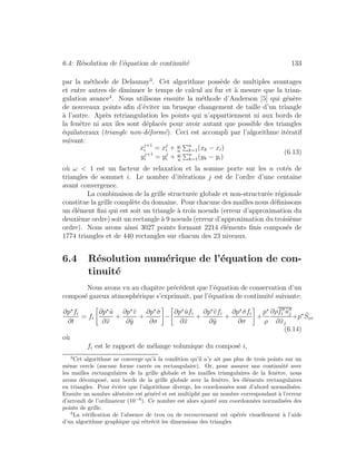 6.4: R´esolution de l’´equation de continuit´e 133
par la m´ethode de Delaunay3
. Cet algorithme poss`ede de multiples avantages
et entre autres de diminuer le temps de calcul au fur et `a mesure que la trian-
gulation avance4
. Nous utilisons ensuite la m´ethode d’Anderson [5] qui g´en`ere
de nouveaux points aﬁn d’´eviter un brusque changement de taille d’un triangle
`a l’autre. Apr`es retriangulation les points qui n’appartiennent ni aux bords de
la fenˆetre ni aux ˆıles sont d´eplac´es pour avoir autant que possible des triangles
´equilateraux (triangle non-d´eform´e). Ceci est accompli par l’algorithme it´eratif
suivant:
xj+1
i = xj
i + ω
n
n
k=1(xk − xi)
yj+1
i = yj
i + ω
n
n
k=1(yk − yi)
(6.13)
o`u ω < 1 est un facteur de relaxation et la somme porte sur les n cot´es de
triangles de sommet i. Le nombre d’it´erations j est de l’ordre d’une centaine
avant convergence.
La combinaison de la grille structur´ee globale et non-structur´ee r´egionale
constitue la grille compl`ete du domaine. Pour chacune des mailles nous d´eﬁnissons
un ´el´ement ﬁni qui est soit un triangle `a trois noeuds (erreur d’approximation du
deuxi`eme ordre) soit un rectangle `a 9 noeuds (erreur d’approximation du troisi`eme
ordre). Nous avons ainsi 3027 points formant 2214 ´el´ements ﬁnis compos´es de
1774 triangles et de 440 rectangles sur chacun des 23 niveaux.
6.4 R´esolution num´erique de l’´equation de con-
tinuit´e
Nous avons vu au chapitre pr´ec´edent que l’´equation de conservation d’un
compos´e gazeux atmosph´erique s’exprimait, par l’´equation de continuit´e suivante:
∂p fi
∂t
= fi
∂p ˜u
∂˜x
+
∂p ˜v
∂˜y
+
∂p ˙σ
∂σ
−
∂p ˜ufi
∂˜x
+
∂p ˜vfi
∂˜y
+
∂p ˙σfi
∂σ
+
p
ρ
∂ρfi ˜uj
∂˜xj
+p ˜Sni
(6.14)
o`u
fi est le rapport de m´elange volumique du compos´e i,
3
Cet algorithme ne converge qu’`a la condition qu’il n’y ait pas plus de trois points sur un
mˆeme cercle (aucune forme carr´ee ou rectangulaire). Or, pour assurer une continuit´e avec
les mailles rectangulaires de la grille globale et les mailles triangulaires de la fenˆetre, nous
avons d´ecompos´e, aux bords de la grille globale avec la fenˆetre, les ´el´ements rectangulaires
en triangles. Pour ´eviter que l’algorithme diverge, les coordonn´ees sont d’abord normalis´ees.
Ensuite un nombre al´eatoire est g´en´er´e et est multipli´e par un nombre correspondant `a l’erreur
d’arrondi de l’ordinateur (10−8
). Ce nombre est alors ajout´e aux coordonn´ees normalis´ees des
points de grille.
4
La v´eriﬁcation de l’absence de trou ou de recouvrement est op´er´ee visuellement `a l’aide
d’un algorithme graphique qui r´etr´ecit les dimensions des triangles
 