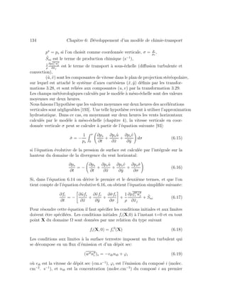 134 Chapitre 6: D´eveloppement d’un mod`ele de chimie-transport
p = ps si l’on choisit comme coordonn´ee verticale, σ = p
ps
,
˜Sni est le terme de production chimique (s−1
),
1
ρ
∂ρfi ˜uj
∂˜xj
est le terme de transport `a sous-´echelle (diﬀusion turbulente et
convection),
(˜u, ˜v) sont les composantes de vitesse dans le plan de projection st´er´eopolaire,
sur lequel est attach´e le syst`eme d’axes cart´esiens (˜x, ˜y) d´eﬁnis par les transfor-
mations 3.28, et sont reli´ees aux composantes (u, v) par la transformation 3.29.
Les champs m´et´eorologiques calcul´es par le mod`ele `a m´eso-´echelle sont des valeurs
moyennes sur deux heures.
Nous faisons l’hypoth`ese que les valeurs moyennes sur deux heures des acc´el´erations
verticales sont n´egligeables [193]. Une telle hypoth`ese revient `a utiliser l’approximation
hydrostatique. Dans ce cas, en moyennant sur deux heures les vents horizontaux
calcul´es par le mod`ele `a m´eso-´echelle (chapitre 4), la vitesse verticale en coor-
donn´ee verticale σ peut se calculer `a partir de l’´equation suivante [93]:
˙σ = −
1
ps
σ
0
∂ps
∂t
+
∂ps ˜u
∂˜x
+
∂ps˜v
∂˜y
dσ (6.15)
si l’´equation ´evolutive de la pression de surface est calcul´ee par l’int´egrale sur la
hauteur du domaine de la divergence du vent horizontal:
∂ps
∂t
= −
∂ps
∂t
+
∂ps ˜u
∂˜x
+
∂ps˜v
∂˜y
+
∂ps ˙σ
∂σ
(6.16)
Si, dans l’´equation 6.14 on d´erive le premier et le deuxi`eme termes, et que l’on
tient compte de l’´equation ´evolutive 6.16, on obtient l’´equation simpliﬁ´ee suivante:
∂fi
∂t
= −
∂˜ufi
∂˜x
+
∂˜vfi
∂˜y
+
∂ ˙σfi
∂σ
+
1
ρ
∂ρfi ˜uj
∂˜xj
+ ˜Sni (6.17)
Pour r´esoudre cette ´equation il faut sp´eciﬁer les conditions initiales et aux limites
doivent ˆetre sp´eciﬁ´ees. Les conditions initiales fi(X,0) `a l’instant t=0 et en tout
point X du domaine Ω sont donn´ees par une relation du type suivant
fi(X, 0) = fi
0
(X) (6.18)
Les conditions aux limites `a la surface terrestre imposent un ﬂux turbulent qui
se d´ecompose en un ﬂux d’´emission et d’un d´epˆot sec:
(w ni )s = −vdini0 + ϕi (6.19)
o`u vdi est la vitesse de d´epˆot sec (cm.s−1
), ϕi est l’´emission du compos´e i (molec.
cm−2
. s−1
), et ni0 est la concentration (molec.cm−3
) du compos´e i au premier
 
