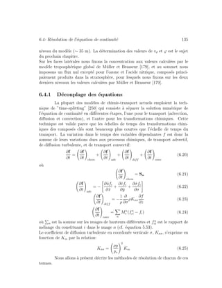 6.4: R´esolution de l’´equation de continuit´e 135
niveau du mod`ele (∼ 35 m). La d´etermination des valeurs de vd et ϕ est le sujet
du prochain chapitre.
Sur les faces lat´erales nous ﬁxons la concentration aux valeurs calcul´ees par le
mod`ele troposph´erique global de M¨uller et Brasseur [179], et au sommet nous
imposons un ﬂux nul except´e pour l’ozone et l’acide nitrique, compos´es princi-
palement produits dans la stratosph`ere, pour lesquels nous ﬁxons sur les deux
derniers niveaux les valeurs calcul´ees par M¨uller et Brasseur [179].
6.4.1 D´ecouplage des ´equations
La plupart des mod`eles de chimie-transport actuels emploient la tech-
nique de ”time-splitting” [250] qui consiste `a s´eparer la solution num´erique de
l’´equation de continuit´e en diﬀ´erentes ´etapes, l’une pour le transport (advection,
diﬀusion et convection), et l’autre pour les transformations chimiques. Cette
technique est valide parce que les ´echelles de temps des transformations chim-
iques des compos´es cl´es sont beaucoup plus courtes que l’´echelle de temps du
transport. La variation dans le temps des variables d´ependantes f est donc la
somme de leurs variations dues aux processus chimiques, de transport advectif,
de diﬀusion turbulente, et de transport convectif:
∂f
∂t
=
∂f
∂t chem
+
∂f
∂t adv
+
∂f
∂t diff
+
∂f
∂t conv
(6.20)
o`u
∂f
∂t chem
= Sn (6.21)
∂f
∂t adv
= −
∂˜ufi
∂˜x
+
∂˜vfi
∂˜y
+
∂ ˙σfi
∂σ
(6.22)
∂f
∂t diff
= −
1
ρ
∂
∂σ
ρKσσ
∂f
∂z
(6.23)
∂f
∂t conv
=
n
Mn
c (fn
ci − fi) (6.24)
o`u n est la somme sur les nuages de hauteurs diﬀ´erentes et fn
ci est le rapport de
m´elange du constituant i dans le nuage n (cf. ´equation 5.53).
Le coeﬃcient de diﬀusion turbulente en coordon´ee verticale σ, Kσσ, s’exprime en
fonction de Km par la relation:
Kσσ =
ρg
ps
2
Km (6.25)
Nous allons `a pr´esent d´ecrire les m´ethodes de r´esolution de chacun de ces
termes.
 