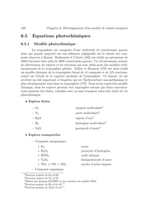 136 Chapitre 6: D´eveloppement d’un mod`ele de chimie-transport
6.5 Equations photochimiques
6.5.1 Mod`ele photochimique
La troposph`ere est compos´ee d’une multitude de constituants gazeux
dont une grande majorit´e ont une inﬂuence n´egligeable sur la chimie des com-
pos´es observ´es `a Hawaii. Madronich et Calvert [162] ont ´etabli un m´ecanisme de
4930 r´eactions entre plus de 3000 constituants gazeux. Un tel m´ecanisme permet
de s´electionner les esp`eces et les r´eactions qui sont utiles pour des mod`eles tridi-
mensionnels de la troposph`ere globale. M¨uller et Brasseur [179] ont ainsi ´etabli
un mod`ele chimique de la troposph`ere form´e de 41 compos´es et de 125 r´eactions,
centr´e sur l’´etude de la capacit´e oxydante de l’atmosph`ere. Ce faisant, ils ont
attribu´e un rˆole important `a l’isopr`ene qui est l’hydrocarbure non-m´ethanique le
plus abondamment ´emis dans la troposph`ere [178]. Nous avons repris leur mod`ele
chimique, dont les esp`eces peuvent ˆetre regroup´ees suivant que leurs concentra-
tions puissent ˆetre ﬁx´ees, calcul´ees avec ou sans transport selon leur dur´ee de vie
photochimique.
• Esp`eces ﬁx´ees:
– O2 oxyg`ene mol´eculaire5
– N2 azote mol´eculaire6
– H2O vapeur d’eau7
– H2 hydrog`ene mol´eculaire8
– N2O protoxyde d’azote9
• Esp`eces transport´ees
– Compos´es inorganiques
∗ O3 ozone
∗ H2O2 peroxyde d’hydrog`ene
∗ HNO3 acide nitrique
∗ N2O5 h´emipentoxyde d’azote
∗ NOx ≡ NO + NO2 oxydes d’azote impairs
– Compos´es organiques
5
Fraction molaire de O2=0.20
6
Fraction molaire de N2=0.78
7
D´eduit des donn´ees ECMWF et des r´esultats du mod`ele MM5
8
Fraction molaire de H2=5.6×10−7
9
Fraction molaire de N2O=3×10−7
 