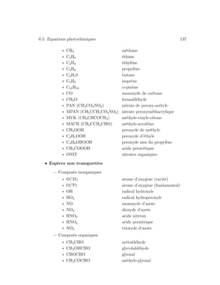 6.5: Equations photochimiques 137
∗ CH4 m´ethane
∗ C2H6 ´ethane
∗ C2H4 ´ethyl`ene
∗ C3H6 propyl`ene
∗ C4H10 butane
∗ C5H8 isopr`ene
∗ C10H16 α-pin`ene
∗ CO monoxyde de carbone
∗ CH2O formald´ehyde
∗ PAN (CH3CO3NO2) nitrate de peroxy-ac´etyle
∗ MPAN (CH2CCH3CO3NO2) nitrate peroxym´ethacrylique
∗ MVK (CH2CHCOCH3) m´ethyle-vinyle-c´etone
∗ MACR (CH2CCH3CHO) m´ethyle-acrol´eine
∗ CH3OOH peroxyde de m´ethyle
∗ C2H5OOH peroxyde d’´ethyle
∗ C3H6OHOOH peroxyde issu du propyl`ene
∗ CH3COOOH acide perac´etique
∗ ONIT nitrates organiques
• Esp`eces non transport´ees
– Compos´es inorganiques
∗ O(1
D) atome d’oxyg`ene (excit´e)
∗ O(3
P) atome d’oxyg`ene (fondamental)
∗ OH radical hydroxyle
∗ HO2 radical hydroperoxyle
∗ NO monoxyde d’azote
∗ NO2 dioxyde d’azote
∗ HNO2 acide nitreux
∗ HNO4 acide pernitrique
∗ NO3 trioxyde d’azote
– Compos´es organiques
∗ CH3CHO ac´etald´ehyde
∗ CH2OHCHO glycolald´ehyde
∗ CHOCHO glyoxal
∗ CH3COCHO m´ethyle-glyoxal
 