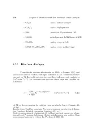 138 Chapitre 6: D´eveloppement d’un mod`ele de chimie-transport
∗ CH3O2 radical m´ethyle-peroxyle
∗ C2H5O2 radical ´ethyle-peroxyle
∗ ISO1 produit de d´egradation de ISO
∗ MOHO2 radical peroxyle du MVK et du MACR
∗ CH3CO3 radical peroxy-ac´etyle
∗ MCO3 (CH2CCH3CO3) radical peroxy-m´ethacrylique
6.5.2 R´eactions chimiques
L’ensemble des r´eactions s´electionn´ees par M¨uller et Brasseur [179], ainsi
que les constantes de r´eaction, sont repris au tableau 6.3 o`u T est la temp´erature
exprim´ee en o
K. Les coeﬃcients des r´eactions du second ordre sont exprim´es en
(cm3
.molec−1
.s−1
). Les constantes des r´eactions `a trois corps sont calcul´ees par
la formule:
k =
k0[M]
1 + k0[M]
k∞
F
(1+(log10(
k0[M]
k∞
))2)−1
c (cm3
.molec−1
.s−1
) (6.26)
o`u [M] est la concentration du troisi`eme corps qui absorbe l’exc`es d’´energie, (O2
ou N2).
Les r´eactions d’´equilibre (constante Keq) sont scind´ees en une r´eaction de forma-
tion (constante kf ) et de destruction (constante Keq × kf ).
Toutes ces constantes de r´eaction ont ´et´e ´etablies `a partir de mesures en labora-
toire et le Jet Propulsion Laboratory eﬀectue p´eriodiquement leur r´evision. Nous
nous sommes bas´es sur la r´evision du JPL dat´ee de 1990 [61].
 