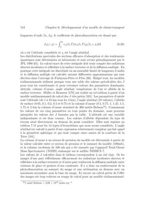 144 Chapitre 6: D´eveloppement d’un mod`ele de chimie-transport
longueurs d’onde [λ1, λ2], le coeﬃcient de photodissociation est donn´e par:
JA(z, χ) =
λ2
λ1
A(λ, T)σA(λ, T)jλ(λ, z, χ)dλ (6.28)
o`u z est l’altitude consid´er´ee et χ est l’angle z´enithal.
Les distributions spectrales des sections eﬃcaces d’absorption et des rendements
quantiques sont d´etermin´ees en laboratoire et sont revues p´eriodiquement par le
JPL 1990 [61]. Le calcul exact de cette int´egrale doit tenir compte des radiations
directes incidentes et r´eﬂ´echies `a la surface terrestre et de la diﬀusion multiple. En
pratique cette int´egrale est discr´etis´ee en un ensemble limit´e de longueurs d’ondes
et la diﬀusion multiple est calcul´ee suivant diﬀ´erentes approximations qui sont
d´ecrites dans l’ouvrage de Finlayson-Pitts et Pitts [80]. Malgr´e tout, les mod`eles
tridimensionnels utilisent presque tous une table des valeurs pr´ecalcul´ees des J
pour tous les constituants et pour certaines valeurs des param`etres dominants:
altitude, colonne d’ozone, angle z´enithal, temp´erature de l’air et alb´edo de la
surface terrestre. M¨uller et Brasseur [179] ont realis´e un tel tableau `a partir d’un
mod`ele unidimensionnel de calcul des J tr`es pr´ecis [161]. Les param`etres d’entr´ee
sont l’altitude (de 1 `a 25 km tous les 3 km), l’angle z´enithal (10 valeurs), l’alb´edo
de surface (0.05, 0.1, 0.2, 0.5 et 0.75) et la colonne d’ozone (0.5, 0.75, 1, 1.25, 1.5,
1.75 et 2 fois la colonne d’ozone standard de 300 unit´es Dobson10
). Connaissant
les valeurs de ces cinq param`etres en tous points du domaine, nous pouvons
interpoler les valeurs des J fournies par la table. L’altitude est une variable
ind´ependante et est donc connue. Les valeurs d’alb´edo d´ependent du type de
terrain situ´e directement en dessous du point consider´e. Elles sont reprises au
tableau 7.11 pour les 14 types d’´ecosyst`emes que nous avons consid´er´es. L’angle
z´enithal est calcul´e `a partir d’une expression relativement complexe qui fait appel
`a la g´eom´etrie sph´erique et qui tient compte entre autres de la courbure de la
Terre [161].
La colonne d’ozone `a un niveau de pression du mod`ele est d´etermin´ee `a partir de
la valeur calcul´ee entre ce niveau de pression et le sommet du mod`ele (100mb),
et la colonne au-dessus de 100 mb qui a ´et´e mesur´ee par l’appareil Total Ozone
Mass Spectrometer (TOMS) embarqu´e sur le satllite NIMBUS 7.
Les valeurs de J calcul´ees dans le tableau correspondent `a un ciel clair. Or les
nuages d’une part r´eﬂ´echissent eﬃcacement les radiations incidentes directes et
r´eﬂ´echies `a la surface terrestre et d’autre part renforcent la diﬀusion multiple entre
cristaux de glace et gouttes d’eau condens´ee. Il y a donc un renforcement de la
photodissociation au sommet du nuage et une att´enuation en dessous avec un
maximum secondaire sous la base du nuage. Ici encore un calcul pr´ecis de l’eﬀet
des nuages est trop coˆuteux en temps de calcul pour un mod`ele tridimensionnel.
10
1 unit´e Dobson = 2.69 × 1016
molec.cm−2
 