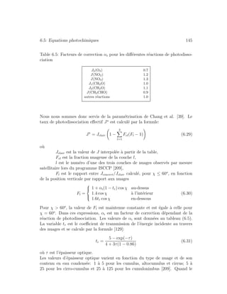 6.5: Equations photochimiques 145
Table 6.5: Facteurs de correction αi pour les diﬀ´erentes r´eactions de photodisso-
ciation
J2(O3) 0.7
J(NO2) 1.2
J(NO3) 1.3
J1(CH2O) 1.0
J2(CH2O) 1.1
J(CH3CHO) 0.9
autres r´eactions 1.0
Nous nous sommes donc servis de la param´etrisation de Chang et al. [39]. Le
taux de photodissociation eﬀectif J est calcul´e par la formule:
J = Jclair 1 −
3
l=1
Fcl(Fl − 1) (6.29)
o`u
Jclair est la valeur de J interpol´ee `a partir de la table,
Fcl est la fraction nuageuse de la couche l,
l est le num´ero d’une des trois couches de nuages observ´es par mesure
satellitaire lors du programme ISCCP [209],
Fl est le rapport entre Jcouvert/Jclair calcul´e, pour χ ≤ 60o
, en fonction
de la position verticale par rapport aux nuages
Fl =
⎧
⎪⎨
⎪⎩
1 + αi(1 − tr) cos χ au-dessus
1.4 cos χ `a l’int´erieur
1.6tr cos χ en-dessous
(6.30)
Pour χ > 60o
, la valeur de Fl est maintenue constante et est ´egale `a celle pour
χ = 60o
. Dans ces expressions, αi est un facteur de correction d´ependant de la
r´eaction de photodissociation. Les valeurs de αi sont donn´ees au tableau (6.5).
La variable tr est le coeﬃcient de transmission de l’´energie incidente au travers
des nuages et se calcule par la formule [129]:
tr =
5 − exp(−τ)
4 + 3τ(1 − 0.86)
(6.31)
o`u τ est l’´epaisseur optique.
Les valeurs d’´epaisseur optique varient en fonction du type de nuage et de son
contenu en eau condens´ee: 1 `a 5 pour les cumulus, altocumulus et cirrus; 5 `a
25 pour les cirro-cumulus et 25 `a 125 pour les cumulonimbus [209]. Quand le
 