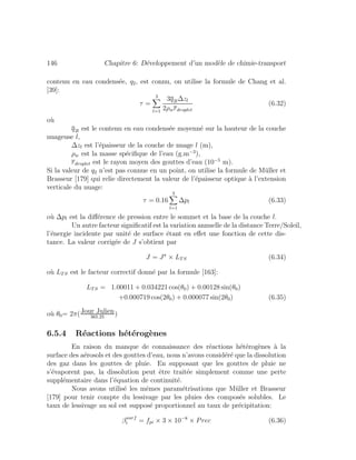 146 Chapitre 6: D´eveloppement d’un mod`ele de chimie-transport
contenu en eau condens´ee, q2, est connu, on utilise la formule de Chang et al.
[39]:
τ =
3
l=1
3q2l∆zl
2ρwrdroplet
(6.32)
o`u
q2l est le contenu en eau condens´ee moyenn´e sur la hauteur de la couche
nuageuse l,
∆zl est l’´epaisseur de la couche de nuage l (m),
ρw est la masse sp´eciﬁque de l’eau (g.m−3
),
rdroplet est le rayon moyen des gouttes d’eau (10−5
m).
Si la valeur de q2 n’est pas connue en un point, on utilise la formule de M¨uller et
Brasseur [179] qui relie directement la valeur de l’´epaisseur optique `a l’extension
verticale du nuage:
τ = 0.16
3
l=1
∆pl (6.33)
o`u ∆pl est la diﬀ´erence de pression entre le sommet et la base de la couche l.
Un autre facteur signiﬁcatif est la variation annuelle de la distance Terre/Soleil,
l’´energie incidente par unit´e de surface ´etant en eﬀet une fonction de cette dis-
tance. La valeur corrig´ee de J s’obtient par
J = J × LTS (6.34)
o`u LTS est le facteur correctif donn´e par la formule [163]:
LTS = 1.00011 + 0.034221 cos(θ0) + 0.00128 sin(θ0)
+0.000719 cos(2θ0) + 0.000077 sin(2θ0) (6.35)
o`u θ0= 2π(Jour Julien
365.25
)
6.5.4 R´eactions h´et´erog`enes
En raison du manque de connaissance des r´eactions h´et´erog`enes `a la
surface des a´erosols et des gouttes d’eau, nous n’avons consid´er´e que la dissolution
des gaz dans les gouttes de pluie. En supposant que les gouttes de pluie ne
s’´evaporent pas, la dissolution peut ˆetre trait´ee simplement comme une perte
suppl´ementaire dans l’´equation de continuit´e.
Nous avons utilis´e les mˆemes param´etrisations que M¨uller et Brasseur
[179] pour tenir compte du lessivage par les pluies des compos´es solubles. Le
taux de lessivage au sol est suppos´e proportionnel au taux de pr´ecipitation:
βsurf
i = fpi × 3 × 10−8
× Prec (6.36)
 