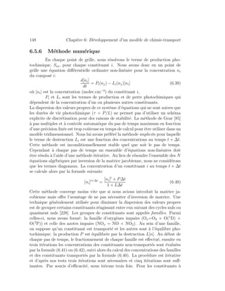 148 Chapitre 6: D´eveloppement d’un mod`ele de chimie-transport
6.5.6 M´ethode num´erique
En chaque point de grille, nous r´esolvons le terme de production pho-
tochimique, Sni, pour chaque constituant i. Nous avons donc en un point de
grille une ´equation diﬀ´erentielle ordinaire non-lin´eaire pour la concentration ni
du compos´e i:
d[ni]
dt
= Pi(nj) − Li(nj)[ni] (6.39)
o`u [ni] est la concentration (molec.cm−3
) du constituant i,
Pi et Li sont les termes de production et de perte photochimiques qui
d´ependent de la concentration d’un ou plusieurs autres constituants.
La dispersion des valeurs propres de ce syst`eme d’´equations qui ne sont autres que
les dur´ees de vie photochimique (τ = P/L) ne permet pas d’utiliser un sch´ema
explicite de discr´etisation pour des raisons de stabilit´e. La m´ethode de Gear [85]
`a pas multiples et `a contrˆole automatique du pas de temps maximum en fonction
d’une pr´ecision ﬁx´ee est trop coˆuteuse en temps de calcul pour ˆetre utiliser dans un
mod`ele tridimensionnel. Nous lui avons pr´ef´er´e la m´ethode implicite pour laquelle
le terme de destruction Li est une fonction des concentrations au temps t + ∆t.
Cette m´ethode est inconditionnellement stable quel que soit le pas de temps.
Cependant `a chaque pas de temps un ensemble d’´equations non-lin´eaires doit
ˆetre r´esolu `a l’aide d’une m´ethode it´erative. Au lieu de r´esoudre l’ensemble des N
´equations alg´ebriques par inversion de la matrice jacobienne, nous ne consid´erons
que les termes diagonaux. La concentration d’un constituant i au temps t + ∆t
se calcule alors par la formule suivante
[ni]t+∆t
=
[ni]t
+ P∆t
1 + L∆t
(6.40)
Cette m´ethode converge moins vite que si nous avions introduit la matrice ja-
cobienne mais oﬀre l’avantage de ne pas n´ecessiter d’inversion de matrice. Une
technique g´en´eralement utilis´ee pour diminuer la dispersion des valeurs propres
est de grouper certains constituants r´eagissant entre eux suivant des cycles nuls ou
quasiment nuls [228]. Les groupes de constituants sont appel´es familles. Parmi
celles-ci, nous avons form´e: la famille d’oxyg`enes impairs (Ox=O3 + O(1
D) +
O(3
P)) et celle des azotes impairs (NOx = NO + NO2). Au sein d’une famille,
on suppose qu’un constituant est transport´e et les autres sont `a l’´equilibre pho-
tochimique: la production P est ´equilibr´ee par la destruction L[n]. Au d´ebut de
chaque pas de temps, le fractionnement de chaque famille est eﬀectu´e, ensuite en
trois it´erations les concentrations des constituants non-transport´es sont ´evalu´ees
par la formule (6.41) ou (6.42), suivi alors du calcul des concentrations des familles
et des constituants transport´es par la formule (6.40). La proc´edure est it´erative
et d’apr`es nos tests trois it´erations sont n´ecessaires et cinq it´erations sont suﬀ-
isantes. Par soucis d’eﬃcacit´e, nous it´erons trois fois. Pour les constituants `a
 