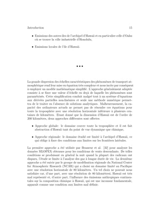 Introduction 15
• Emissions des autresˆıles de l’archipel d’Hawaii et en particulier celle d’Oahu
o`u se trouve la ville industrielle d’Honolulu,
• Emissions locales de l’ˆıle d’Hawaii.
• • •
La grande dispersion des ´echelles caract´eristiques des ph´enom`enes de transport at-
mosph´erique rend leur mise en ´equation tr`es complexe et nous incite par cons´equent
`a employer un mod`ele math´ematique simpliﬁ´e. L’approche g´en´eralement adopt´ee
consiste `a se ﬁxer une valeur d’´echelle en de¸c`a de laquelle les ph´enom`enes sont
param´etris´es. Cette simpliﬁcation conduit malgr´e tout `a un syst`eme d’´equations
aux d´eriv´ees partielles non-lin´eaires et seule une m´ethode num´erique permet-
tra de le traiter en l’absence de solutions analytiques. Malheureusement, la ca-
pacit´e des ordinateurs actuels ne permet pas de r´esoudre ces ´equations pour
toute la troposph`ere avec une r´esolution horizontale inf´erieure `a plusieurs cen-
taines de kilom`etres. Etant donn´e que la dimension d’Hawaii est de l’ordre de
200 kilom`etres, deux approches diﬀ´erentes sont oﬀertes:
• Approche globale: le domaine couvre toute la troposph`ere et il est fait
abstraction d’Hawaii tant du point de vue dynamique que chimique,
• Approche r´egionale: le domaine ´etudi´e est limit´e `a l’archipel d’Hawaii, ce
qui oblige `a ﬁxer des conditions aux limites sur les fronti`eres lat´erales.
La premi`ere approche a ´et´e utilis´ee par Brasseur et al. [32] pour analyser les
donn´ees MLOPEX obtenues pour les conditions de vents descendants. De telles
conditions se produisant en g´en´eral la nuit quand la plupart des radicaux ont
disparu, l’´etude se limite `a l’analyse des gaz `a longue dur´ee de vie. La deuxi`eme
approche a ´et´e suivie par le groupe de mod´elisation r´egionale du National Center
for Atmospheric Research (NCAR) qui a choisi un domaine limit´e au Paciﬁque
avec une r´esolution horizontale de 80 kilom`etres. Un tel choix ne pouvait nous
satisfaire car, d’une part, avec une r´esolution de 80 kilom`etresi, Hawaii est tr`es
mal repr´esent´e et, d’autre part, l’inﬂuence des ´emissions anthropiques continen-
tales sur la composition chimique `a Hawaii, qui est une inconnue fondamentale,
apparaˆit comme une condition aux limites mal d´eﬁnie.
 