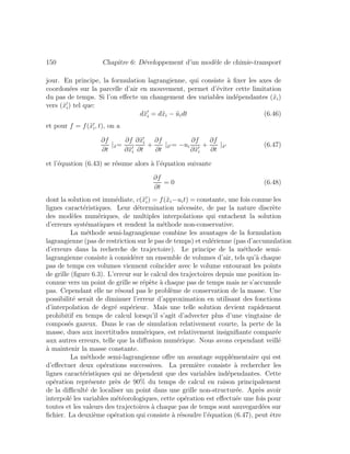 150 Chapitre 6: D´eveloppement d’un mod`ele de chimie-transport
jour. En principe, la formulation lagrangienne, qui consiste `a ﬁxer les axes de
coordon´ees sur la parcelle d’air en mouvement, permet d’´eviter cette limitation
du pas de temps. Si l’on eﬀecte un changement des variables ind´ependantes (˜xi)
vers (˜xi) tel que:
d˜xi = d˜xi − ˜uidt (6.46)
et pour f = f(˜xi, t), on a
∂f
∂t
|˜x=
∂f
∂˜xi
∂˜xi
∂t
+
∂f
∂t
|˜x = −ui
∂f
∂˜xi
+
∂f
∂t
|˜x (6.47)
et l’´equation (6.43) se r´esume alors `a l’´equation suivante
∂f
∂t
= 0 (6.48)
dont la solution est imm´ediate, c(˜xi) = f(˜xi−uit) = constante, une fois connue les
lignes caract´eristiques. Leur d´etermination n´ecessite, de par la nature discr`ete
des mod`eles num´eriques, de multiples interpolations qui entachent la solution
d’erreurs syst´ematiques et rendent la m´ethode non-conservative.
La m´ethode semi-lagrangienne combine les avantages de la formulation
lagrangienne (pas de restriction sur le pas de temps) et eul´erienne (pas d’accumulation
d’erreurs dans la recherche de trajectoire). Le principe de la m´ethode semi-
lagrangienne consiste `a consid´erer un ensemble de volumes d’air, tels qu’`a chaque
pas de temps ces volumes viennent co¨ıncider avec le volume entourant les points
de grille (ﬁgure 6.3). L’erreur sur le calcul des trajectoires depuis une position in-
connue vers un point de grille se r´ep`ete `a chaque pas de temps mais ne s’accumule
pas. Cependant elle ne r´esoud pas le probl`eme de conservation de la masse. Une
possibilit´e serait de diminuer l’erreur d’approximation en utilisant des fonctions
d’interpolation de degr´e sup´erieur. Mais une telle solution devient rapidement
prohibitif en temps de calcul lorsqu’il s’agit d’advecter plus d’une vingtaine de
compos´es gazeux. Dans le cas de simulation relativement courte, la perte de la
masse, dues aux incertitudes num´eriques, est relativement insigniﬁante compar´ee
aux autres erreurs, telle que la diﬀusion num´erique. Nous avons cependant veill´e
`a maintenir la masse constante.
La m´ethode semi-lagrangienne oﬀre un avantage suppl´ementaire qui est
d’eﬀectuer deux op´erations successives. La premi`ere consiste `a rechercher les
lignes caract´eristiques qui ne d´ependent que des variables ind´ependantes. Cette
op´eration repr´esente pr`es de 90% du temps de calcul en raison principalement
de la diﬃcult´e de localiser un point dans une grille non-structur´ee. Apr`es avoir
interpol´e les variables m´et´eorologiques, cette op´eration est eﬀectu´ee une fois pour
toutes et les valeurs des trajectoires `a chaque pas de temps sont sauvegard´ees sur
ﬁchier. La deuxi`eme op´eration qui consiste `a r´esoudre l’´equation (6.47), peut ˆetre
 