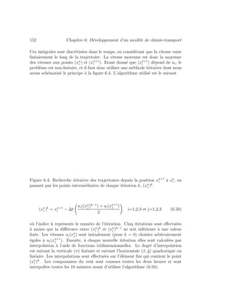 152 Chapitre 6: D´eveloppement d’un mod`ele de chimie-transport
Ces int´egrales sont discr´etis´ees dans le temps, en consid´erant que la vitesse varie
lin´eairement le long de la trajectoire. La vitesse moyenne est donc la moyenne
des vitesses aux points (xn
i ) et (xn+1
i ). Etant donn´e que (xn+1
i ) d´epend de ui, le
probl`eme est non-lin´eaire, et il faut donc utiliser une m´ethode it´erative dont nous
avons sch´ematis´e le principe `a la ﬁgure 6.4. L’algorithme utilis´e est le suivant
Figure 6.4: Recherche it´erative des trajectoires depuis la position xn+1
i `a xn
i , en
passant par les points interm´ediaires de chaque it´eration k, (xn
i )k
.
(xn
i )k
= xn+1
i − ∆t
ui((xn
j )k−1
) + ui(xn+1
j )
2
i=1,2,3 et j=1,2,3 (6.50)
o`u l’indice k repr´esente le num´ero de l’it´eration. Cinq it´erations sont eﬀectu´ees
`a moins que la diﬀ´erence entre (xn
i )k
et (xn
i )k−1
ne soit inf´erieure `a une valeur
ﬁx´ee. Les vitesses ui(xn
j ) sont initialement (pour k = 0) choisies arbitrairement
´egales `a ui(xn+1
j ). Ensuite, `a chaque nouvelle it´eration elles sont calcul´ees par
interpolation `a l’aide de fonctions tridimensionnelles. Le degr´e d’interpolation
est suivant la verticale (σ) lin´eaire et suivant l’horizontale (˜x, ˜y) quadratique ou
lin´eaire. Les interpolations sont eﬀectu´ees sur l’´el´ement ﬁni qui contient le point
(xn
i )k
. Les composantes du vent sont connues toutes les deux heures et sont
interpol´ees toutes les 10 minutes avant d’utiliser l’algorithme (6.50).
 