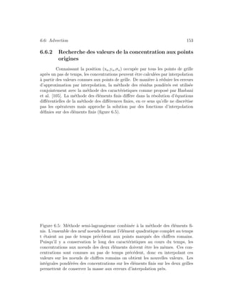 6.6: Advection 153
6.6.2 Recherche des valeurs de la concentration aux points
origines
Connaissant la position (xn,yn,σn) occup´ee par tous les points de grille
apr`es un pas de temps, les concentrations peuvent ˆetre calcul´ees par interpolation
`a partir des valeurs connues aux points de grille. De mani`ere `a r´eduire les erreurs
d’approximation par interpolation, la m´ethode des r´esidus pond´er´es est utilis´ee
conjointement avec la m´ethode des caract´eristiques comme propos´e par Hasbani
et al. [105]. La m´ethode des ´el´ements ﬁnis diﬀ`ere dans la r´esolution d’´equations
diﬀ´erentielles de la m´ethode des diﬀ´erences ﬁnies, en ce sens qu’elle ne discr´etise
pas les op´erateurs mais approche la solution par des fonctions d’interpolation
d´eﬁnies sur des ´el´ements ﬁnis (ﬁgure 6.5).
Figure 6.5: M´ethode semi-lagrangienne combin´ee `a la m´ethode des ´el´ements ﬁ-
nis. L’ensemble des neuf noeuds formant l’´el´ement quadratique complet au temps
t ´etaient au pas de temps pr´ec´edent aux points marqu´es des chiﬀres romains.
Puisqu’il y a conservation le long des caract´eristiques au cours du temps, les
concentrations aux noeuds des deux ´el´ements doivent ˆetre les mˆemes. Ces con-
centrations sont connues au pas de temps pr´ec´edent, donc en interpolant ces
valeurs sur les noeuds de chiﬀres romains on obtient les nouvelles valeurs. Les
int´egrales pond´er´ees des concentrations sur les ´el´ements ﬁnis sur les deux grilles
permettent de conserver la masse aux erreurs d’interpolation pr`es.
 
