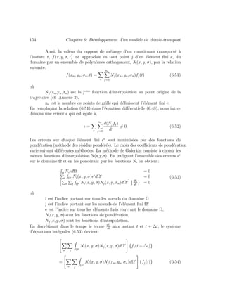154 Chapitre 6: D´eveloppement d’un mod`ele de chimie-transport
Ainsi, la valeur du rapport de m´elange d’un constituant transport´e `a
l’instant t, f(x, y, σ, t) est approch´ee en tout point j d’un ´el´ement ﬁni e, du
domaine par un ensemble de polynˆomes orthogonaux, N(x, y, σ), par la relation
suivante:
f(xn, yn, σn, t) =
e
ne
j=1
Nj(xn, yn, σn)fj(t) (6.51)
o`u
Nj(xn,yn,σn) est la jeme
fonction d’interpolation au point origine de la
trajectoire (cf. Annexe 2),
ne est le nombre de points de grille qui d´eﬁnissent l’´el´ement ﬁni e.
En rempla¸cant la relation (6.51) dans l’´equation diﬀ´erentielle (6.48), nous intro-
duisons une erreur qui est ´egale `a,
=
e
ne
j=1
d(Njfj)
dt
= 0 (6.52)
Les erreurs sur chaque ´el´ement ﬁni e
sont minimis´ees par des fonctions de
pond´eration (m´ethode des r´esidus pond´er´es). Le choix des coeﬃcients de pond´eration
varie suivant diﬀ´erentes m´ethodes. La m´ethode de Galerkin consiste `a choisir les
mˆemes fonctions d’interpolation N(x,y,σ). En int´egrant l’ensemble des erreurs e
sur le domaine Ω et en les pond´erant par les fonctions N, on obtient:
Ω Ni dΩ = 0
e Ωe Ni(x, y, σ) e
dΩe
= 0
e j Ωe Ni(x, y, σ)Nj(x, y, σn)dΩe
{dfj
dt
} = 0
(6.53)
o`u
i est l’indice portant sur tous les noeuds du domaine Ω
j est l’indice portant sur les noeuds de l’´el´ement ﬁni Ωe
e est l’indice sur tous les ´el´ements ﬁnis couvrant le domaine Ω,
Ni(x, y, σ) sont les fonctions de pond´eration,
Nj(x, y, σ) sont les fonctions d’interpolation.
En discr´etisant dans le temps le terme
dfj
dt
aux instant t et t + ∆t, le syst`eme
d’´equations int´egrales (6.53) devient:
⎡
⎣
e j Ωe
Ni(x, y, σ)Nj(x, y, σ)dΩe
⎤
⎦ {fj(t + ∆t)}
=
⎡
⎣
e j Ωe
Ni(x, y, σ)Nj(xn, yn, σn)dΩe
⎤
⎦ {fj(t)} (6.54)
 
