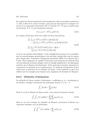 6.6: Advection 155
Les valeurs de vitesse horizontale ´etant de plusieurs ordres de grandeur sup´erieures
(> 106
) `a celles de la vitesse verticale, nous pouvons d´ecomposer le transport ad-
vectif en sa composante horizontale (H) et verticale (V ). Ce qui se traduit pour
les fonctions Ni et Nj par l’expression suivante:
Ni(x, y, σ) = NH
i (x, y)NV
i (σ) (6.55)
Le syst`eme (6.54) peut alors ˆetre scind´e en deux sous-syt`emes
e j NH
i (x, y)NH
j (x, y)dxdy {fj}
= e j NH
i (x, y)NH
j (xn, yn)dxdy {fj(t)}
e j NV
i (σ)NV
j (σ)dσ {fj(t + ∆t)} =
e j NV
i (σ)NV
j (σn)dσ {fj}
(6.56)
o`u fj est une solution interm´ediaire. Cette simpliﬁcation permet de ne consid´erer
que les caract´eristiques g´eom´etriques d’un seul plan, puisqu’elles sont les mˆemes
pour chaque plan. Cependant l’int´egration num´erique diﬀ`ere d’un ´el´ement ﬁni `a
l’autre. Pour augmenter la rapidit´e d’ex´ecution nous projetons les ´el´ements ﬁnis
vers des ´el´ements de formes simples (carr´e et triangle ´equilat´eral) et de dimensions
unitaires qui s’int`egrent tr`es facilement. Cette projection n´ecessite n´eanmoins la
connaisance du jacobien de la transformation. La m´ethode d’int´egration la plus
usit´ee pour sa pr´ecision est la m´ethode de Gauss. Cette m´ethode ne peut ˆetre
utilis´ee avec les triangles pour lesquels nous employons les formules de Hammer.
6.6.3 M´ethodes d’int´egration
La m´ethode de Gauss consiste `a d´eterminer r coeﬃcients i et r coordonn´ees ξi
de mani`ere `a int´egrer exactement des polynˆomes d’ordre m ≤ 2r − 1:
1
−1
f(ξ)dξ =
r
i=1
if(ξi) (6.57)
Dans le cas d’un ´el´ement de forme carr´ee, nous aurons la formule suivante
1
−1
1
−1
f(ξ, η)dξdη =
r1
i=1
r2
j=1
i jf(ξi, ηj) (6.58)
Dans le cas d’un triangle, les formules de Hammer permettent d’obtenir une
expression identique aux cas pr´ec´edents:
1
0
1−ξ
0
f(ξ, η)dξdη =
r
i=1
if(ξi, ηi) (6.59)
 