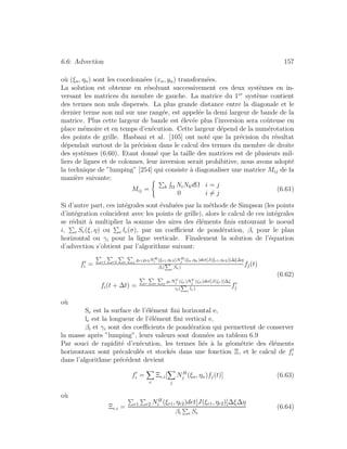 6.6: Advection 157
o`u (ξn, ηn) sont les coordonn´ees (xn, yn) transform´ees.
La solution est obtenue en r´esolvant successivement ces deux syst`emes en in-
versant les matrices du membre de gauche. La matrice du 1er
syst`eme contient
des termes non nuls dispers´es. La plus grande distance entre la diagonale et le
dernier terme non nul sur une rang´ee, est appel´ee la demi largeur de bande de la
matrice. Plus cette largeur de bande est ´elev´ee plus l’inversion sera coˆuteuse en
place m´emoire et en temps d’ex´ecution. Cette largeur d´epend de la num´erotation
des points de grille. Hasbani et al. [105] ont not´e que la pr´ecision du r´esultat
d´ependait surtout de la pr´ecision dans le calcul des termes du membre de droite
des syst`emes (6.60). Etant donn´e que la taille des matrices est de plusieurs mil-
liers de lignes et de colonnes, leur inversion serait prohibitive, nous avons adopt´e
la technique de ”lumping” [254] qui consiste `a diagonaliser une matrice Mij de la
mani`ere suivante:
Mij = k Ω NiNkdΩ i = j
0 i = j
(6.61)
Si d’autre part, ces int´egrales sont ´evalu´ees par la m´ethode de Simpson (les points
d’int´egration co¨ıncident avec les points de grille), alors le calcul de ces int´egrales
se r´eduit `a multiplier la somme des aires des ´el´ements ﬁnis entourant le noeud
i, e Se(ξ, η) ou e le(σ), par un coeﬃcient de pond´eration, βi pour le plan
horizontal ou γi pour la ligne verticale. Finalement la solution de l’´equation
d’advection s’obtient par l’algorithme suivant:
fi = r1 r2 e j r1 r2NH
i (ξr1,ηr2)NH
j (ξn,ηn)det[J(ξr1,ηr2)]∆ξ∆η
βi( e
Se)
fj(t)
fi(t + ∆t) = r e j rNV
i (ζr)NV
j (ζn)det[J(ζr)]∆ζ
γi( e
le)
fj
(6.62)
o`u
Se est la surface de l’´el´ement ﬁni horizontal e,
le est la longueur de l’´el´ement ﬁni vertical e,
βi et γi sont des coeﬃcients de pond´eration qui permettent de conserver
la masse apr`es ”lumping”, leurs valeurs sont donn´ees au tableau 6.9
Par souci de rapidit´e d’ex´ecution, les termes li´es `a la g´eom´etrie des ´el´ements
horizontaux sont pr´ecalcul´es et stock´es dans une fonction Ξ, et le calcul de fi
dans l’algorithme pr´ec´edent devient
fi =
e
Ξe,i[
j
NH
j (ξn, ηn)fj(t)] (6.63)
o`u
Ξe,i = r1 r2 NH
i (ξr1, ηr2)det[J(ξr1, ηr2)]∆ξ∆η
βi e Se
(6.64)
 