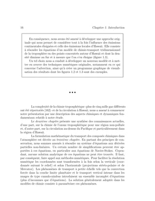 16 Chapitre 1: Introduction
En cons´equence, nous avons ´et´e amen´e `a d´evelopper une approche orig-
inale qui nous permet de consid´erer tout `a la fois l’inﬂuence des ´emissions
continentales ´eloign´ees et celle des ´emissions locales d’Hawaii. Elle consiste
`a r´esoudre les ´equations d’un mod`ele de chimie-transport tridimensionnel
de la troposph`ere en des points concentr´es autour d’Hawaii et dont la den-
sit´e diminue au fur et `a mesure que l’on s’en ´eloigne (ﬁgure 1.3).
Un tel choix nous a conduit `a d´evelopper un nouveau mod`ele et `a met-
tre en oeuvre des techniques num´eriques originales, notamment en ce qui
concerne l’advection, ainsi qu’`a cr´eer un programme graphique de visuali-
sation des r´esultats dont les ﬁgures 1.2 et 1.3 sont des exemples.
• • •
La complexit´e de la chimie troposph´erique -plus de cinq mille gaz diﬀ´erents
ont ´et´e r´epertori´es [162]- et de la circulation `a Hawaii, nous a amen´e `a commencer
notre pr´esentation par une description des aspects chimiques et dynamiques fon-
damentaux relatifs `a notre ´etude.
Le deuxi`eme chapitre pr´esente une synth`ese des connaissances actuelles,
d’une part, sur la chimie de l’ozone troposph´erique pour une r´egion non-pollu´ee
et, d’autre part, sur la circulation au-dessus du Paciﬁque et particuli`erement dans
la r´egion d’Hawaii.
La formulation math´ematique du transport des compos´es chimiques dans
l’atmosph`ere est d´ecrite au troisi`eme chapitre. En partant des principes de con-
servation, nous sommes amen´es `a r´esoudre un syst`eme d’´equations aux d´eriv´ees
partielles non-lin´eaires. Un certain nombre de simpliﬁcations peuvent ˆetre ap-
port´ees `a ces ´equations, en particulier aux ´equations de Navier-Stokes. Cepen-
dant, aucune solution analytique de ces ´equations ne peut ˆetre trouv´ee. Il faut,
par cons´equent, faire appel aux m´ethodes num´eriques. Pour faciliter la r´esolution
num´erique les coordonn´ees sont transform´ees `a la fois selon la verticale (coor-
donn´ee suivant le relief) et selon l’horizontale (projections st´er´eo-polaire et de
Mercator). Les ph´enom`enes de transport `a petite ´echelle tels que la convection
forc´ee dans la couche limite plan´etaire et le transport vertical intense dans les
nuages de type cumulo-nimbus introduisent un ensemble incomplet d’´equations
(plus d’inconnues que d’´equations). La solution g´en´eralement adopt´ee dans les
mod`eles de chimie consiste `a param´etriser ces ph´enom`enes.
 