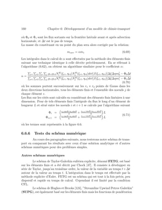 160 Chapitre 6: D´eveloppement d’un mod`ele de chimie-transport
o`u Φ0 et Φ1 sont les ﬂux sortants sur la fronti`ere lat´erale avant et apr`es advection
horizontale, et ∆t est le pas de temps.
La masse du constituant en un point du plan sera alors corrig´ee par la relation:
mcorr = αm1 (6.69)
Les int´egrales dans le calcul de α sont eﬀectu´ees par la m´ethode des ´el´ements ﬁnis
suivant une technique identique `a celle d´ecrite pr´ec´edemment. En se r´eferant `a
l’algorithme (6.62), on obtient un algorithme similaire pour le coeﬃcient α:
α =
r1 r2 e j r1 r2NH
i (ξr1, ηr2)NH
j (ξr1, ηr2)det[J(ξr1, ηr2)]∆ξ∆ηmj
0 − Φ0∆t
r1 r2 e j r1 r2NH
i (ξr1, ηr2)NH
j (ξr1, ηr2)det[J(ξr1, ηr2)]∆ξ∆ηmj
1 − Φ1∆t
(6.70)
o`u les sommes portent successivement sur les r1 × r2 points de Gauss dans les
deux directions horizontales, tous les ´el´ements ﬁnis et l’ensemble des noeuds j de
chaque ´el´ement e.
Les ﬂux sur les cˆot´es sont calcul´es en consid´erant des ´el´ements ﬁnis lin´eaires `a une
dimension. Pour de tels ´el´ements ﬁnis l’int´egrale du ﬂux le long d’un ´el´ement de
longueur L et situ´e entre les noeuds i et i + 1 se calcule par l’algorithme suivant
Φi = vi cos θ+ui sin θ
3
+ vi+1 cos θ+ui+1 sin θ
6
L
Φi+1 = vi cos θ+ui sin θ
6
+ vi+1 cos θ+ui+1 sin θ
3
L
(6.71)
o`u les termes sont repr´esent´es `a la ﬁgure 6.6.
6.6.6 Tests du sch´ema num´erique
Au cours des paragraphes suivants, nous testerons notre sch´ema de trans-
port en comparant les r´esultats avec ceux d’une solution analytique et d’autres
sch´emas num´eriques pour des probl`emes simples.
Autres sch´emas num´eriques
Le sch´ema de Taylor-Galerkin eul´erien explicite, d´enom´e FETG, est bas´e
sur les ´el´ements ﬁnis et a ´et´e d´ecrit par Chock [47]. Il consiste `a d´evelopper en
s´erie de Taylor, jusqu’au troisi`eme ordre, la valeur de la variable au temps t + ∆t
autour de la valeur au temps t. L’int´egration dans le temps est eﬀectu´ee par la
m´ethode explicite d’Euler. FETG est un sch´ema qui est tout `a la fois pr´ecis, peu
dispersif et rapide en temps de calcul. Cependant il est limit´e par la condition
CFL.
Le sch´ema de Hughes et Brooks [124], ”Streamline Upwind Petrov Galerkin”
(SUPG), est ´egalement bas´e sur les ´el´ements ﬁnis mais les fonctions de pond´eration
 