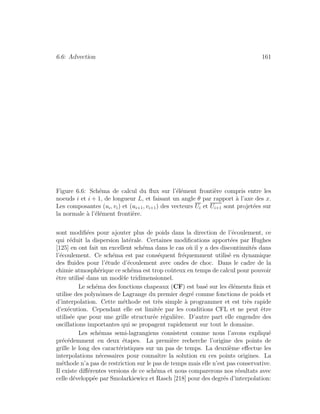 6.6: Advection 161
Figure 6.6: Sch´ema de calcul du ﬂux sur l’´el´ement fronti`ere compris entre les
noeuds i et i + 1, de longueur L, et faisant un angle θ par rapport `a l’axe des x.
Les composantes (ui, vi) et (ui+1, vi+1) des vecteurs Ui et Ui+1 sont projet´ees sur
la normale `a l’´el´ement fronti`ere.
sont modiﬁ´ees pour ajouter plus de poids dans la direction de l’´ecoulement, ce
qui r´eduit la dispersion lat´erale. Certaines modiﬁcations apport´ees par Hughes
[125] en ont fait un excellent sch´ema dans le cas o`u il y a des discontinuit´es dans
l’´ecoulement. Ce sch´ema est par cons´equent fr´equemment utilis´e en dynamique
des ﬂuides pour l’´etude d’´ecoulement avec ondes de choc. Dans le cadre de la
chimie atmosph´erique ce sch´ema est trop coˆuteux en temps de calcul pour pouvoir
ˆetre utilis´e dans un mod`ele tridimensionnel.
Le sch´ema des fonctions chapeaux (CF) est bas´e sur les ´el´ements ﬁnis et
utilise des polynˆomes de Lagrange du premier degr´e comme fonctions de poids et
d’interpolation. Cette m´ethode est tr`es simple `a programmer et est tr`es rapide
d’ex´ecution. Cependant elle est limit´ee par les conditions CFL et ne peut ˆetre
utilis´ee que pour une grille structur´ee r´eguli`ere. D’autre part elle engendre des
oscillations importantes qui se propagent rapidement sur tout le domaine.
Les sch´emas semi-lagrangiens consistent comme nous l’avons expliqu´e
pr´ec´edemment en deux ´etapes. La premi`ere recherche l’origine des points de
grille le long des caract´eristiques sur un pas de temps. La deuxi`eme eﬀectue les
interpolations n´ecessaires pour connaˆıtre la solution en ces points origines. La
m´ethode n’a pas de restriction sur le pas de temps mais elle n’est pas conservative.
Il existe diﬀ´erentes versions de ce sch´ema et nous comparerons nos r´esultats avec
celle d´evelopp´ee par Smolarkiewicz et Rasch [218] pour des degr´es d’interpolation:
 