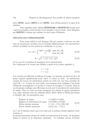 162 Chapitre 6: D´eveloppement d’un mod`ele de chimie-transport
deux (SLT2), quatre (SLT4) et six (SLT6). Leur sch´ema pr´eserve le signe de la
solution.
Nous appellons notre sch´ema SLFEM-Q9 ou SLFEM-T3 suivant qu’il
s’agit de rectangles `a neuf noeuds ou de triangles `a trois noeuds. Nous d´esignons
par SLFEM le sch´ema qui combine les deux types d’´el´ements.
Advection pure bidimensionnelle
Nous avons utilis´e le test classique [45] qui consiste `a advecter un cˆone
dans un mouvement circulaire sur un domaine bidimensionnel. La concentration
initiale est d´eﬁnie en tous points de coordonn´ees (x, y) par,
c(t = 0) =
50(1 + cos πR
R0
) pour R ≤ R0
0 pour R ≥ R0
(6.72)
R = (x − x0)2 + (y − y0)2 (6.73)
o`u (x0, y0) est la position du maximum de la concentration.
Les composantes de vitesse sont d´eﬁnies `a partir de la vitesse angulaire ω:
u = −ωy
v = +ωx (6.74)
Une rotation est eﬀectu´ee en 240 pas de temps. Le domaine est form´e de 33 × 33
points espac´es r´eguli`erement d’une unit´e, et centr´e en (0,0). La distribution
conique du traceur est initialement centr´ee en (-8,0) avec une base circulaire de
rayon R0 = 4. A partir de cette grille, nous formons deux maillages, l’un form´e
d’´el´ements rectangulaires `a 9 noeuds et l’autre de triangles `a 3 noeuds. Dans le
cas du premier maillage nous eﬀectuons un test avec et sans ﬁxeur de conservation
de masse. Pour ces trois cas nous comparons les valeurs de quatre param`etres
avec celles obtenues pour les m´ethodes SLT2, SLT4, SLT6 et FETG par Chock
et Winkler [48]. Les param`etres sont:
Rapport de masse c(t)dΩ/ ce
(t)dΩ
Rapport de distribution de masse c(t)2
dΩ/ ce
(t)2
dΩ
Erreur absolue moyenne | c(t) − ce
(t) | dΩ/ dΩ
Erreur absolue maximum max(| c(t) − ce
(t) |)
(6.75)
o`u ce
est la solution exacte qui n’est autre que la solution initiale d´eplac´ee d’une
rotation ωt.
Le premier param`etre permet de v´eriﬁer la conservation de la masse. Le deuxi`eme
donne la mesure de la dispersion num´erique. Le troisi`eme permet d’´evaluer
 