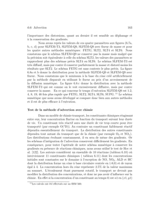 6.6: Advection 163
l’importance des distorsions, quant au dernier il est sensible au d´ephasage et
`a la conservation des gradients.
Nous avons repris les valeurs de ces quatre param`etres aux ﬁgures (6.7a,
b, c, d) pour SLFEM-T3, SLFEM-Q9, SLFEM-Q9 avec ﬁxeur de masse et pour
les quatre autres m´ethodes num´eriques: FETG, SLT2, SLT4 et SLT6. Nous
constatons que le sch´ema SLFEM-Q9 ne conserve pas la masse mais malgr´e que
la pr´ecision soit ´equivalente `a celle du sch´ema SLT2, les valeurs des param`etres se
rapprochent plus des sch´emas pr´ecis SLT4 ou SLT6. Le sch´ema SLFEM-T3 est
tr`es diﬀusif, mais par contre il conserve parfaitement la masse et distord moins les
r´esultats que SLT2. Le sch´ema FETG est sans conteste le plus pr´ecis. La ﬁgure
6.8a et b donne la distribution pour la m´ethode SLFEM-Q9 et SLFEM-Q9 avec
ﬁxeur. Nous constatons que le minimum `a la base du cˆone cr´e´e artiﬁciellement
par la m´ethode disparaˆıt en utilisant le ﬁxeur au prix d’un accroissement de
la diﬀusion num´erique. La ﬁgure 6.8.c donne la distribution avec la m´ethode
SLFEM-T3 qui est comme on le voit excessivement diﬀusive, mais par contre
conserve la masse. En ce qui concerne le temps d’ex´ecution SLFEM-Q9 est 1.2,
4, 8, 19, 46 fois plus rapide que FETG, SLT2, SLT4, SLT6, SUPG. 11
Le sch´ema
num´erique que nous avons d´evelopp´e se compare donc bien aux autres m´ethodes
et il est de plus eﬃcace `a l’ex´ecution.
Test de la m´ethode d’advection avec chimie
Dans un mod`ele de chimie-transport, les constituants chimiques r´eagissant
entre eux, leur concentration ﬂuctue en fonction du transport suivant leur dur´ee
de vie. Un constituant tr`es r´eactif aura une dur´ee de vie trop courte pour ˆetre
transport´e (par exemple O(1
D)). Au contraire un constituant faiblement r´eactif
d´ependra essentiellement du transport. La distribution des autres constituants
d´ependra tout autant du transport que de la chimie (par exemple O3 et NOx).
Les distributions ´evoluant constamment, il en sera de mˆeme des gradients. Or
les sch´emas d’int´egration de l’advection conservent diﬃcilement les gradients. En
cons´equence, pour tester l’aptitude de notre sch´ema num´erique `a conserver les
gradients en pr´esence de r´eactions chimiques, nous avons utilis´e le test de Hov et
al. [122]. Les auteurs consid`erent un ensemble de 10 r´eactions (tableau 6.10) o`u
interviennent 11 constituants chimiques ( tableau 6.11) dont les concentrations
initiales sont constantes sur le domaine `a l’exception de NO, NO2, ALD et HC
dont la distribution forme un cˆone `a base circulaire centr´ee en (-8,0) et de rayon
´egal `a 4. La concentration hors du cˆone repr´esente 2.5% de la valeur maximum
au sommet. L’´ecoulement ´etant purement rotatif, le transport ne devrait pas
modiﬁer la distribution des concentrations, et donc ne pas avoir d’inﬂuence sur la
chimie. En eﬀet si la concentration d’un constituant au temps t1 est n1 en (x1, y1)
11
Les calculs ont ´et´e eﬀectu´es sur un IBM 560.
 