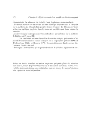 172 Chapitre 6: D´eveloppement d’un mod`ele de chimie-transport
´el´ements ﬁnis. Ce sch´ema a ´et´e ´evalu´e `a l’aide de plusieurs tests standards.
La diﬀusion horizontale est r´esolue par une technique explicite dans le temps et
par la m´ethode des ´el´ements ﬁnis pour les termes d’espace. La diﬀusion verticale
utilise une m´ethode implicite dans le temps et les diﬀ´erences ﬁnies suivant la
verticale.
La convection par les nuages convectifs profonds est param´etris´ee par la m´ethode
de Feichter et Crutzen [77].
Les conditions initiales du mod`ele de chimie-transport proviennent d’un
mod`ele tridimensionnel de chimie-transport de la troposph`ere globale IMAGES
d´evelopp´e par M¨uller et Brasseur [179]. Les conditions aux limites seront dis-
cut´ees au chapitre suivant.
Remarque: Il est ´evident que la param´etrisation de certaines ´equations et con-
ditions au limites introduit un certain empirisme qui peut aﬀecter les r´esultats
num´eriques ﬁnaux. Cependant la m´ethode de r´esolution num´erique ´etablie pour-
rait ˆetre facilement utilis´ee sans modiﬁcation majeure lorsque des param´etrisations
plus rigoureuse seront disponibles.
 