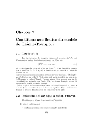 Chapter 7
Conditions aux limites du mod`ele
de Chimie-Transport
7.1 Introduction
Les ﬂux turbulents des compos´es chimiques `a la surface (w ni )s sont
d´ecompos´es en un ﬂux d’´emission et une perte par d´epˆot sec:
(w ni )s = −vdini + ϕi (7.1)
o`u vdi est appel´e la vitesse de d´epˆot sec (cm.s−1
), ϕi est l’´emission du com-
pos´e i (molec.cm−2
.s−1
), et ni est la concentration du compos´e i `a l’altitude
z (molec.cm−3
).
Pour les ´emissions nous nous sommes servis des cartes d’´emission `a l’´echelle glob-
ale, d´evelopp´ees par M¨uller [178] et des cartes `a haute r´esolution que nous avons
´etablies pour la r´egion d’Hawaii. En nous servant d’une analogie avec les cir-
cuits ´electriques propos´ees par Wesely [239], les vitesses de d´epˆot sec ont ´et´e
param´etris´ees en tous points du domaine.
Dans ce chapitre, nous d´ecrivons l’obtention des cartes d’´emission `a Hawaii et
la m´ethode de param´etrisation de la vitesse de d´epˆot sec. Nous terminerons en
donnant la m´ethode d’interpolation des donn´ees sur notre grille.
7.2 Emissions des gaz dans la r´egion d’Hawaii
On distingue en g´en´eral deux cat´egories d’´emissions:
• les sources technologiques
– combustion des mati`eres fossiles et activit´es industrielles
173
 