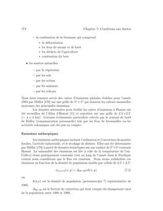 174 Chapitre 7: Conditions aux limites
– la combustion de la biomasse qui comprend
∗ la d´eforestation
∗ les feux de savane et de forˆet
∗ les d´echets de l’agriculture
∗ combustion du bois
• les sources naturelles
– par la v´eg´etation
– par les sols
– par les oc´eans
– par les animaux
– par les volcans
Nous nous sommes servis des cartes d’´emissions globales ´etablies pour l’ann´ee
1984 par M¨uller [178] sur une grille de 5o
× 5o
qui donnent les valeurs mensuelles
moyennes des principales ´emissions.
Les donn´ees n´ecessaires pour ´etablir les cartes d’´emissions `a Hawaii ont
´et´e recueillies de l’Atlas d’Hawaii [11] et report´ees sur une grille de 2.5’×2.5’
(∼ 4 × 4 km). Certains ´ev´enements particuliers relev´es par le journal de bord
de Ridley (communication personnelle) tels que les feux de broussailles ou les
activit´es volcaniques ont ´et´e pris en compte.
Emissions anthropiques
Les ´emissions anthropiques incluent l’utilisation et l’extraction de mati`ere
fossiles, l’activit´e industrielle, et le stockage de d´echets. Elles ont ´et´e d´etermin´ees
par M¨uller [178] `a partir de donn´ees statistiques sur une surface de 5o
×5o
couvrant
Hawaii. La saisonalit´e des ´emissions est li´ee `a celle de la temp´erature de l’air.
Celle-ci ´etant pratiquement constante tout au long de l’ann´ee dans le Paciﬁque
central nous consid´erons que le ﬂux est constant. Nous avons redistribu´e ces
´emissions en fonction de la densit´e de population ´etablie par cellule de 2.5 ×2.5 :
φ2.5×2.5(x, y) = ∆80−90αh(x, y) (7.2)
o`u
h(x,y) est la densit´e de population (personnes.km−2
) repr´esentative de
1980,
∆80−90 est le facteur de correction qui tient compte du changement total
de la population entre 1980 et 1990,
 