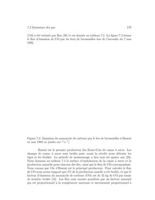 7.2 Emissions des gaz 179
[110] a ´et´e estim´ee par Box [30] et est donn´ee au tableau 7.4. La ﬁgure 7.3 donne
le ﬂux d’´emission de CO par les feux de broussailles lors de l’incendie du 7 mai
1992.
Figure 7.3: Emission du monoxyde de carbone par le feu de broussailles `a Hawaii
en mai 1992 en [molec.cm−2
.s−1
].
Hawaii est le premier producteur des Etats-Unis de canne `a sucre. Les
champs de canne `a sucre sont brˆul´es juste avant la r´ecolte pour d´etruire les
tiges et les feuilles. La p´eriode de moissonnage a lieu tous les quatre ans [29].
Nous donnons au tableau 7.5 la surface d’exploitation de la canne `a sucre et la
production annuelle pour chacune des ˆıles, ainsi que le ﬂux de CO correspondant.
Nous voyons que l’ˆıle d’Hawaii est le principal producteur. Pour calculer le ﬂux
de CO nous avons suppos´e que 5% de la production anuelle a ´et´e brˆul´ee, et que le
facteur d’´emission du monoxyde de carbone (CO) est de 35 kg de CO par tonne
de mati`ere brˆul´ee [54]. Les ﬂux sont ensuite pond´er´es par un facteur mensuel
qui est proportionnel `a la temp´erature moyenne et inversement proportionnel `a
 