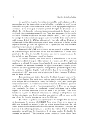 18 Chapitre 1: Introduction
Au quatri`eme chapitre, l’obtention des variables m´et´eorologiques et leur
comparaison avec les observations ont ´et´e abord´ees. La r´esolution num´erique de
l’ensemble des ´equations aurait n´ecessit´e le travail d’une ´equipe pendant plusieurs
d´ecennies. Nous avons par cons´equent pr´ef´er´e d´ecoupler la dynamique de la
chimie. De cette fa¸con les variables dynamiques deviennent des donn´ees pour le
mod`ele de chimie-transport atmosph´erique. Nous nous sommes servis des donn´ees
du Centre Europ´een de Pr´evision du Temps `a Moyen terme (ECMWF) qui fournit
les champs de variables m´et´eorologiques analys´ees toute les douze heures sur une
grille espac´ee de 2,5o
(∼ 275 km `a l’´equateur). Une telle grille ne d´ecrivant la
m´et´eorologie de l’ˆıle d’Hawaii que par un seul point, nous avons utilis´e un mod`ele
r´egional existant qui traite les ´equations de la dynamique avec une r´esolution
num´erique d’une dizaine de kilom`etres.
Les donn´ees ECMWF ne contiennent aucune valeur `a la surface terrestre
et ne fournissent pas d’information sur les ﬂux turbulents dans la couche limite
plan´etaire. Le calcul des variables de surface ainsi que la param´eterisation des
ﬂux turbulents sont d´ecrites au cinqui`eme chapitre.
Au sixi`eme chapitre, nous avons d´ecrit le d´eveloppement d’un mod`ele
num´erique de chimie-transport tridimensionnel de la troposph`ere. Nous expliquons
´egalement la m´ethode de construction de la grille de calcul qui constitue l’originalit´e
de ce mod`ele. La r´esolution num´erique des ´equations aux points de cette grille a
n´ecessit´e des d´eveloppements originaux, principalement pour le transport advec-
tif. Le nombre de points de grille ´etant tr`es ´elev´e dans le cas des mod`eles tridi-
mensionnels (∼ 106
) nous avons attach´e un soin particulier `a choisir ou d´evelopper
des m´ethodes eﬃcaces.
Les conditions aux limites du mod`ele de chimie-transport sont d´ecrites
au septi`eme chapitre. Une partie importante de notre travail a consist´e `a ´etablir,
dans la r´egion d’Hawaii, des cartes `a haute r´esolution (∼ 10 km) pour les multiples
donn´ees n´ecessaires `a la sp´eciﬁcation des ﬂux d’´emission des diﬀ´erents gaz et du
d´epˆot sec `a la surface terrestre. Nous avons param´etris´e le d´epˆot sec par analogie
avec les circuits ´electriques: le transfert de compos´es chimiques vers la surface
d´epend de multiples r´esistances plac´ees en s´eries et en parall`eles. Nous avons
termin´e ce chapitre en d´ecrivant bri`evement la technique d’interpolation -non
triviale- d´evelopp´ee pour la d´etermination aux points de grille de notre mod`ele
des valeurs des donn´ees fournies sur une grille diﬀ´erente.
Le huiti`eme chapitre est consacr´e `a l’analyse et l’interpr´etation des donn´ees
de la campagne de mesures MLOPEX-II. Nous avons d´ebut´e cette analyse en
eﬀectuant une ´etude de r´etro-trajectoire qui nous a permis d’interpr´eter les vari-
ations diurnes et saisonni`eres des concentrations des constituants chimiques. En
fonction de la distance parcourue, de la position du point de d´epart et d’autres
param`etres caract´erisant les trajectoires, il est alors possible de classiﬁer les
masses d’air arrivant `a l’Observatoire de Mauna Loa en fonction du temps. Cette
 