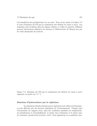 7.2 Emissions des gaz 181
l’accumulation des pr´ecipitations sur un mois. Nous avons repris `a la ﬁgure 7.4
le taux d’´emission du CO par la combustion des d´echets de canne `a sucre. Les
´emissions sont localis´ees dans les r´egions cˆoti`eres, et celles au nord-est d’Hawaii
peuvent directement inﬂuencer les mesures `a l’Observatoire de Mauna Loa par
les vents dominants du nord-est.
Figure 7.4: Emission du CO par la combustion des d´echets de canne `a sucre
exprim´ee en [molec.cm−2
.s−1
].
Emissions d’hydrocarbures par la v´eg´etation
Les ´emissions d’hydrocarbures par la v´eg´etation sont reli´ees `a la biomasse,
et sont aﬀect´ees par des facteurs d´ependant de l’environnement. Chaque type
d’´ecosyst`eme est suppos´e avoir, dans des conditions similaires de temp´erature,
de pr´ecipitation et d’ensoleillement, le mˆeme taux d’´emission et le mˆeme taux
de croissance (productivit´e primaire nette). Nous appelerons ces conditions stan-
 