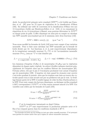 182 Chapitre 7: Conditions aux limites
dards. La productivit´e primaire nette standard (NPPstd
) a ´et´e ´etablie par Guen-
ther et al. [97] pour les 72 types de v´eg´etation de la classiﬁcation d’Olson
[185]. En utilisant une table de conversion de la classiﬁcation d’Olson vers nos
14 ´ecosyst`emes ´etablie par Henderson-Sellers et al. [110], et en connaissant la
r´epartition de ces 14 ´ecosyst`emes `a Hawaii, nous pouvons d´eterminer la NPPstd
en chaque point de grille. L’eﬀet climatique est alors pris en compte en calculant
une NPP annuelle non-standard qui est le minimum entre deux fonctions [142]:
NPP = 3000 × min(f1, f2) (g.m−2
.an−1
) (7.5)
Nous avons modiﬁ´e les formules de Lieth [142] pour tenir compte d’une variation
mensuelle. Pour ce faire nous calculons une NPP mensuelle par la formule de
Lieth divis´ee par 12. Les fonctions f1 et f2 sont respectivement d´ependantes
de la temp´erature mensuelle moyenne Tm (o
C) et de l’accumulation mensuelle
moyenne Precm (mm.an−1
)2
et sont donn´ees par
f1 =
1
1 + exp(1.315 − 0.119 × Tm)
f2 = 1 − exp(−0.000664 × Precm) (7.6)
Les ´emissions d’isopr`ene (C5H8) et de monoterp`ene (C10H16) par la v´eg´etation
d´ependent de chaque esp`ece v´eg´etale: les arbres `a feuilles caduques ´emettent prin-
cipalement de l’isopr`ene alors que les conif`eres lib`erent des monoterp`enes [65].
Certains arbres, tels que le pin et l’eucalyptus produisent tout autant d’isopr`ene
que de monoterp`ene [199]. L’isopr`ene est ´emis quand les stomates sont ouverts
c’est-`a-dire pendant la journ´ee, alors que les terp`enes sont ´emis au travers des cu-
ticules quand ceux-ci sont secou´es soit par un pr´edateur soit par le vent. Le feuil-
lage faisant partie de la NPP, il semble logique de relier les ﬂux d’hydrocarbures `a
la NPP. Pour tenir compte des facteurs climatiques, on distingue un ﬂux standard
`a 30o
C correspondant `a NPPstd
, et le ﬂux moyen mensuel associ´e `a la NPP. Ces
variables sont reli´ees par les formules de Lamb [135]:
φC5H8 = φstd
C5H8
NPP
NPPstd
100.0416(T−30)
(7.7)
φC10H16 = φstd
C10H16
NPP
NPPstd
100.0568(T−30)
(7.8)
o`u
T est la temp´erature instantan´ee en degr´e Celsius,
NPPstd
et φstd
sont respectivement la production primaire nette et le
ﬂux d’un compos´e gazeux dans les conditions standards `a 30o
C.
2
Les formules de Lieth ont ´et´e ´etablies en tant que valeur annuelle moyenne. C’est pourquoi
nous gardons les mˆemes unit´es bien qu’il s’agisse de valeurs mensuelles moyennes.
 