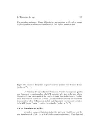 7.2 Emissions des gaz 187
`a la quatri`eme puissance. Quant `a l’α-pin`ene, ses ´emissions ne d´ependent pas de
la photosynth`ese et elles sont ﬁx´ees la nuit `a 70% de leur valeur de jour.
Figure 7.9: Emission d’isopr`ene moyenn´ee sur une journ´ee pour le mois de mai
[molec.cm−2
.s−1].
Les ´emissions des autres hydrocarbures sont ´evalu´ees en supposant qu’elles
sont ´egalement proportionnelles `a la NPP mais corrig´ees par un facteur tel que
l’´emission globale corresponde `a des valeurs ´etablies dans la litt´erature. Les fac-
teurs de correction donn´es au tableau 7.6 sont dimensionnels car non seulement
ils assurent la valeur de l’´emission globale mais ´egalement convertissent les unit´es
de la NPP (kg.m−2
.mois−1
) en ﬂux de mol´ecules (molec.cm−2
.s−1
).
Autres ´emissions naturelles
Les autres sources d’´emissions naturelles que nous consid´erons sont les
sols, les oc´eans et le b´etail. Les activit´es biologiques (nitriﬁcation et d´enitriﬁcation)
 