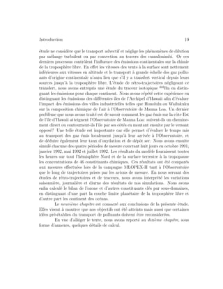 Introduction 19
´etude ne consid`ere que le transport advectif et n´eglige les ph´enom`enes de dilution
par m´elange turbulent ou par convection au travers des cumulonimbi. Or ces
derniers processus contrˆolent l’inﬂuence des ´emissions continentales sur la chimie
de la troposph`ere libre. En eﬀet les vitesses des vents `a la surface sont nettement
inf´erieures aux vitesses en altitude et le transport `a grande ´echelle des gaz pollu-
ants d’origine continentale n’aura lieu que s’il y a transfert vertical depuis leurs
sources jusqu’`a la troposph`ere libre, L’´etude de r´etro-trajectoires n´egligeant ce
transfert, nous avons entrepris une ´etude du traceur isotopique 222
Rn en distin-
guant les ´emissions pour chaque continent. Nous avons r´ep´et´e cette exp´erience en
distinguant les ´emissions des diﬀ´erentes ˆıles de l’Archipel d’Hawaii aﬁn d’´evaluer
l’impact des ´emissions des villes industrrielles telles que Honolulu ou Wailukuku
sur la composition chimique de l’air `a l’Observatoire de Mauna Loa. Un dernier
probl`eme que nous avons trait´e est de savoir comment les gaz ´emis sur la cˆote Est
de l’ˆıle d’Hawaii atteignent l’Observatoire de Mauna Loa: suivent-ils un chemine-
ment direct ou contournent-ils l’ˆıle par ses cˆot´es en montant ensuite par le versant
oppos´e? Une telle ´etude est importante car elle permet d’´evaluer le temps mis
au transport des gaz ´emis localement jusqu’`a leur arriv´ee `a l’Observatoire, et
de d´eduire ´egalement leur taux d’oxydation et de d´epˆot sec. Nous avons ensuite
simul´e chacune des quatre p´eriodes de mesure couvrant huit jours en octobre 1991,
janvier 1992, mai 1992 et juillet 1992. Les r´esultats du mod`ele fournissent toutes
les heures sur tout l’h´emisph`ere Nord et de la surface terrestre `a la tropopause
les concentrations de 46 constituants chimiques. Ces r´esultats ont ´et´e compar´es
aux mesures eﬀectu´ees lors de la campagne MLOPEX-II tant `a l’Observatoire
que le long de trajectoires prises par les avions de mesure. En nous servant des
´etudes de r´etro-trajectoires et de traceurs, nous avons interpr´et´e les variations
saisonni`ere, journali`ere et diurne des r´esultats de nos simulations. Nous avons
enﬁn calcul´e le bilan de l’ozone et d’autres constituants cl´es par sous-domaines,
en distinguant d’une part la couche limite plan´etaire de la troposph`ere libre et
d’autre part les continent des oc´eans.
Le neuvi`eme chapitre est consacr´e aux conclusions de la pr´esente ´etude.
Elles visent `a montrer que nos objectifs ont ´et´e atteints mais aussi que certaines
id´ees pr´e-´etablies du transport de polluants doivent ˆetre reconsider´ees.
En vue d’all´eger le texte, nous avons report´e au dixi`eme chapitre, sous
forme d’annexes, quelques d´etails de calcul.
 