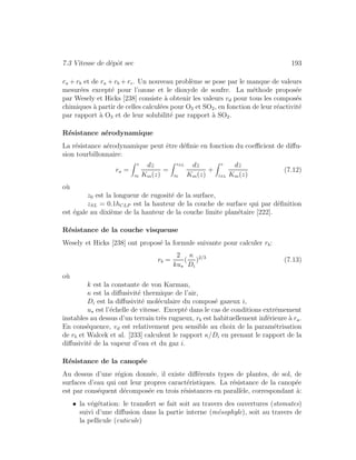 7.3 Vitesse de d´epˆot sec 193
ra + rb et de ra + rb + rc. Un nouveau probl`eme se pose par le manque de valeurs
mesur´ees except´e pour l’ozone et le dioxyde de soufre. La m´ethode propos´ee
par Wesely et Hicks [238] consiste `a obtenir les valeurs vd pour tous les compos´es
chimiques `a partir de celles calcul´ees pour O3 et SO2, en fonction de leur r´eactivit´e
par rapport `a O3 et de leur solubilit´e par rapport `a SO2.
R´esistance a´erodynamique
La r´esistance a´erodynamique peut ˆetre d´eﬁnie en fonction du coeﬃcient de diﬀu-
sion tourbillonnaire:
ra =
z
z0
dz
Km(z)
=
zSL
z0
dz
Km(z)
+
z
zSL
dz
Km(z)
(7.12)
o`u
z0 est la longueur de rugosit´e de la surface,
zSL = 0.1hCLP est la hauteur de la couche de surface qui par d´eﬁnition
est ´egale au dixi`eme de la hauteur de la couche limite plan´etaire [222].
R´esistance de la couche visqueuse
Wesely et Hicks [238] ont propos´e la formule suivante pour calculer rb:
rb =
2
ku
(
κ
Di
)2/3
(7.13)
o`u
k est la constante de von Karman,
κ est la diﬀusivit´e thermique de l’air,
Di est la diﬀusivit´e mol´eculaire du compos´e gazeux i,
u est l’´echelle de vitesse. Except´e dans le cas de conditions extrˆemement
instables au dessus d’un terrain tr`es rugueux, rb est habituellement inf´erieure `a ra.
En cons´equence, vd est relativement peu sensible au choix de la param´etrisation
de rb et Walcek et al. [233] calculent le rapport κ/Di en prenant le rapport de la
diﬀusivit´e de la vapeur d’eau et du gaz i.
R´esistance de la canop´ee
Au dessus d’une r´egion donn´ee, il existe diﬀ´erents types de plantes, de sol, de
surfaces d’eau qui ont leur propres caract´eristiques. La r´esistance de la canop´ee
est par cons´equent d´ecompos´ee en trois r´esistances en parall`ele, correspondant `a:
• la v´eg´etation: le transfert se fait soit au travers des ouvertures (stomates)
suivi d’une diﬀusion dans la partie interne (m´esophyle), soit au travers de
la pellicule (cuticule)
 