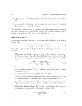 194 Chapitre 7: Conditions aux limites
• la partie basse de la v´eg´etation: le tronc des arbres, les tiges des broussailles,
etc.
• le sol, auquel il faut ajouter une r´esistance qui tient compte du transfert
dynamique au travers de la canop´ee.
Pour simpliﬁer le calcul de vd, on consid`ere que les r´esistances sont constantes
par saison, contrairement `a un v´eritable mod`ele de la biosph`ere, except´e pour la
r´esistance stomatale qui subit une forte variation diurne.
R´esistance de surface
La r´esistance de surface volumique rc est donn´ee par la relation, si on se r´ef`ere `a
la ﬁgure 7.12:
rc =
1
1
rs+rm
+ 1
rlu
+ 1
rdc+rcl
+ 1
rac+rgs
(7.14)
Nous allons `a pr´esent donner la param´etrisation utilis´ee pour chacune de ces
r´esistances.
1. R´esistance stomatale: L’ouverture de jour des stomates, pour permet-
tre la photosynth`ese, d´epend de l’ensoleillement et de la temp´erature. La
r´esistance stomatale peut ˆetre param´etris´ee en fonction de ces 2 variables
selon:
rs =
400 1 + ( 200
Qs+0.1
)2
Ts(40 − Ts)
DH2O
Dg
ri (7.15)
o`u
Qs est la radiation solaire (W.m−2
) calcul´ee `a partir de l’´equilibre radiatif
`a la surface (5.19),
Ts est la temp´erature de surface (o
C) entre 0 et 40o
C,
DH2O/Dg est le rapport de la diﬀusivit´e de la vapeur d’eau dans l’air `a celle
du compos´e gazeux g et dont les valeurs sont donn´ees au tableau 7.9,
ri est la r´esistance stomatale volumique minimum de la canop´ee pour la
vapeur d’eau et est une donn´ee ´etablie `a partir des observations [239].
2. R´esistance m´esophyllique: La r´esistance m´esophyllique pour un com-
pos´e gazeux est param´etris´ee de la mani`ere suivante [239]:
rm =
1
H
3000
+ 100fo
(7.16)
o`u
 