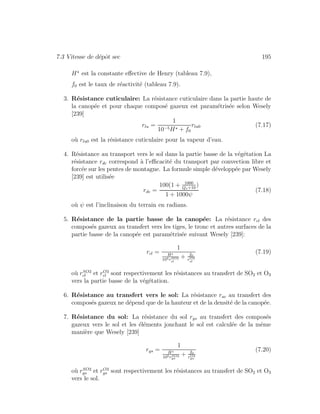 7.3 Vitesse de d´epˆot sec 195
H est la constante eﬀective de Henry (tableau 7.9),
f0 est le taux de r´eactivit´e (tableau 7.9).
3. R´esistance cuticulaire: La r´esistance cuticulaire dans la partie haute de
la canop´ee et pour chaque compos´e gazeux est param´etris´ee selon Wesely
[239]
rlu =
1
10−5H + f0
rlu0 (7.17)
o`u rlu0 est la r´esistance cuticulaire pour la vapeur d’eau.
4. R´esistance au transport vers le sol dans la partie basse de la v´eg´etation La
r´esistance rdc correspond `a l’eﬃcacit´e du transport par convection libre et
forc´ee sur les pentes de montagne. La formule simple d´evelopp´ee par Wesely
[239] est utilis´ee
rdc =
100(1 + 1000
Qs+10
)
1 + 1000ψ
(7.18)
o`u ψ est l’inclinaison du terrain en radians.
5. R´esistance de la partie basse de la canop´ee: La r´esistance rcl des
compos´es gazeux au transfert vers les tiges, le tronc et autres surfaces de la
partie basse de la canop´ee est param´etris´ee suivant Wesely [239]:
rcl =
1
H
105rSO2
cl
+ f0
rO3
cl
(7.19)
o`u rSO2
cl et rO3
cl sont respectivement les r´esistances au transfert de SO2 et O3
vers la partie basse de la v´eg´etation.
6. R´esistance au transfert vers le sol: La r´esistance rac au transfert des
compos´es gazeux ne d´epend que de la hauteur et de la densit´e de la canop´ee.
7. R´esistance du sol: La r´esistance du sol rgs au transfert des compos´es
gazeux vers le sol et les ´el´ements jonchant le sol est calcul´ee de la mˆeme
mani`ere que Wesely [239]
rgs =
1
H
105rSO2
gs
+ f0
rO3
gs
(7.20)
o`u rSO2
gs et rO3
gs sont respectivement les r´esistances au transfert de SO2 et O3
vers le sol.
 