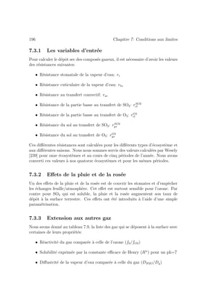 196 Chapitre 7: Conditions aux limites
7.3.1 Les variables d’entr´ee
Pour calculer le d´epˆot sec des compos´es gazeux, il est n´ecessaire d’avoir les valeurs
des r´esistances suivantes:
• R´esistance stomatale de la vapeur d’eau: ri
• R´esistance cuticulaire de la vapeur d’eau: rlu
• R´esistance au transfert convectif: rac
• R´esistance de la partie basse au transfert de SO2: rSO2
cl
• R´esistance de la partie basse au transfert de O3: rO3
cl
• R´esistance du sol au transfert de SO2: rSO2
gs
• R´esistance du sol au transfert de O3: rO3
gs
Ces diﬀ´erentes r´esistances sont calcul´ees pour les diﬀ´erents types d’´ecosyst`eme et
aux diﬀ´erentes saisons. Nous nous sommes servis des valeurs calcul´ees par Wesely
[239] pour onze ´ecosyst`emes et au cours de cinq p´eriodes de l’ann´ee. Nous avons
converti ces valeurs `a nos quatorze ´ecosyst`emes et pour les mˆemes p´eriodes.
7.3.2 Eﬀets de la pluie et de la ros´ee
Un des eﬀets de la pluie et de la ros´ee est de couvrir les stomates et d’empˆecher
les ´echanges feuille/atmosph`ere. Cet eﬀet est surtout sensible pour l’ozone. Par
contre pour SO2 qui est soluble, la pluie et la ros´ee augmentent son taux de
d´epˆot `a la surface terrestre. Ces eﬀets ont ´et´e introduits `a l’aide d’une simple
param´etrisation.
7.3.3 Extension aux autres gaz
Nous avons donn´e au tableau 7.9, la liste des gaz qui se d´eposent `a la surface avec
certaines de leurs propri´et´es:
• R´eactivit´e du gaz compar´ee `a celle de l’ozone (f0/fO3)
• Solubilit´e exprim´ee par la constante eﬃcace de Henry (H ) pour un ph=7
• Diﬀusivit´e de la vapeur d’eau compar´ee `a celle du gaz (DH2O/Dg)
 