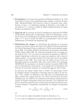 202 Chapitre 7: Conditions aux limites
1. Ecosyst`emes: Les 14 types d’´ecosyst`emes de Henderson-Sellers et al. [110]
sont d´eduits `a partir d’une classiﬁcation plus compl`ete contenant 32 types
[169]. Henderson-Sellers [110] fournit la table de conversion d’une classi-
ﬁcation `a l’autre. La distribution globale de Matthews a ´et´e ´etablie sur
une grille de 1o
× 1o
pour le mod`ele du GISS (Goddard Institute for Space
Science) par Matthews [170].
2. Types de sol: Les 22 types de sol de la classiﬁcation am´ericaine de l’USDA
(United-States Department of Agriculture) [231] sont d´etermin´es `a partir
des 27 types de la classiﬁcation de la FAO ´etablie par Zobler [255] sur une
grille 1o
× 1o
pour le mod`ele du GISS. La correspondance entre les deux
classiﬁcations a ´et´e d´ecrite par Bouwman [28].
3. Distribution des nuages: La distribution des fractions de couverture
nuageuse est obtenue `a partir de la base C2 de l’ISCCP (International Satel-
lite Cloud Climatology Project) ´etablie par le World meteorological organi-
zation [209]. Les donn´ees globales C2 fournissent des moyennes mensuelles,
´etablies depuis juillet 1983, des nombreux param`etres li´es aux nuages sur
une grille de 2.5o
× 2.5o
. Le centre de traitement des donn´ees de l’ISCCP a
chang´e d’algorithme de d´etection de nuage pour am´eliorer celle-ci dans les
r´egions polaires. Les nouvelles donn´ees de la base D2 n’ont ´et´e accessibles
qu’`a partir de juin 1996. Nous avons donc dˆu utiliser la base C2 qui est
disponible jusqu’en en septembre 1991, juste avant le d´ebut de la campagne
MLOPEX-II. En cons´equence, les donn´ees relatives aux ann´ees 1990 et 1991
ont ´et´e arbitrairement selectionn´ees; ce qui signiﬁe que la distribution des
fractions de couverture nuageuse ne correspondent pas aux observations.
La d´etection des nuages r´ealis´ee dans le visible a le d´esavantage d’avoir
de multiples donn´ees manquantes notamment dans les r´egions de nuit po-
laire. Pour combler ces d´eﬁciences nous eﬀectuons une interpolation par
spline cubique dans chaque direction. Les valeurs ainsi obtenues sont alors
multipli´ees par un coeﬃcient de pond´eration inversement proportionnel au
nombre de donn´ees manquantes suivant une direction. Ces coeﬃcients sont
pris `a la quatri`eme puissance pour attacher plus de poids `a la direction qui a
le plus de donn´ees. L’algorithme correspondant est similaire `a l’expression
suivante
X =
Ci
Ci + Cj
× Xi +
Cj
Ci + Cj
× Xj (7.21)
o`u
Xi et Xj sont les valeurs interpol´ees suivant les directions i et j.
Ci et Cj sont les coeﬃcients de pond´eration suivant les directions i et j et
 