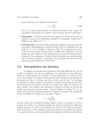 7.6: Conditions aux limites 203
sont calcul´es par une expression de la forme
Ci = (
ni
Ni
)4
(7.22)
o`u ni et Ni sont respectivement les nombres de points o`u les valeurs des
param`etres sont donn´es et le nombre total de points suivant la direction i.
4. Orographie: L’´el´evation du relief par rapport au niveau de la mer est
obtenue `a partir de la distribution globale de l’orographie ´etablie par le
GISS sur une grille de 1o
× 1o
.
5. Pr´ecipitations: Les donn´ees de pr´ecipitations utilis´ees sont des moyennes
mensuelles climatiologiques ´etablies par Shea [212] et distribu´ees sur une
grille de 5o
× 5o
par M¨uller et Brasseur [179]. Il est important de noter
qu’il peut exister pour certains points de grille une incoh´erence entre les
nuages qui sont observ´es et les pr´ecipitations qui sont des donn´ees clima-
tologiques. En cons´equence, il peut exister des r´egions avec pr´ecipitations
sans couverture nuageuse. Cependant seul le produit des deux est utilis´e
dans la param´etrisation de la convection.
7.6 Interpolation des donn´ees
La plupart des donn´ees sont fournies sur une grille diﬀ´erente de celle du
mod`ele et exprim´ee dans des axes diﬀ´erents. En cons´equence, nous eﬀectuons
toutes les interpolations sur la sph`ere o`u nous d´eﬁnissons un syst`eme d’axes
(x, y) dont l’origine est localis´ee `a l’intersection entre l’´equateur et le m´eridien de
Greennwich et l’axe x est dirig´e vers l’est et l’axe y vers le nord. La technique
d’interpolation utilis´ee consiste `a moyenner les donn´ees en fonction de la fraction
de recouvrement des surfaces attach´ees aux points de la grille de donn´ees et de
notre mod`ele. Ces surfaces sont obtenues en reliant les centres de gravit´e des
mailles qui entourent un point donn´e. Comme indiqu´e `a la ﬁgure 7.15, en un
point i de la grille de calcul une variable Vj donn´ee en un point j de la grille des
donn´ees contribue `a la valeur de vi au point i comme:
vi = Vj
Sk
k Sk
(7.23)
o`u k est l’indice sur le nombre de mailles auquel le point i est attach´e et Sk est la
portion de la surface du polygone joignant les centres de gravit´e des diﬀ´erentes
mailles entourant le point i et recouvrant une partie de la maille entourant le
point de donn´ee j. Cette m´ethode permet de conserver une propri´et´e en passant
d’une grille `a l’autre ce qui est particuli`erement important dans le cas d’´emissions.
 