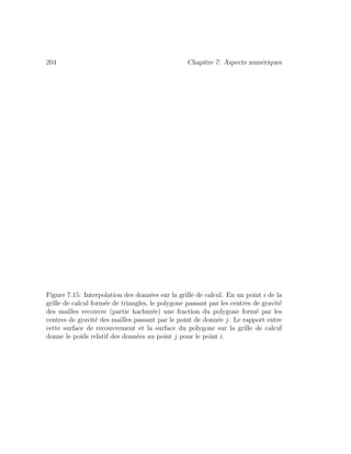 204 Chapitre 7: Aspects num´eriques
Figure 7.15: Interpolation des donn´ees sur la grille de calcul. En un point i de la
grille de calcul form´ee de triangles, le polygone passant par les centres de gravit´e
des mailles recouvre (partie hachur´ee) une fraction du polygone form´e par les
centres de gravit´e des mailles passant par le point de donn´ee j. Le rapport entre
cette surface de recouvrement et la surface du polygone sur la grille de calcul
donne le poids relatif des donn´ees au point j pour le point i.
 