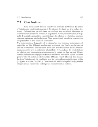 7.7: Conclusions 205
7.7 Conclusions
Nous avons d´ecrit dans ce chapitre la m´ethode d’obtention des cartes
d’´emission des constituants gazeux et des vitesses de d´epˆot sec `a la surface ter-
restre. Celles-ci sont param´etris´ees par analogie avec un circuit ´electrique en
combinant des r´esistances en s´erie et en parall`ele. Cette param´etrisation fait ap-
pel `a de multiples param`etres caract´eristiques du sol et de la v´eg´etation ainsi que
des caract´eristiques m´et´eorologiques. Nous avons donn´e les valeurs moyennes de
ces param`etres et leur variation saisonni`ere.
Une caract´eristique frappante est la dissym´etrie des ´emissions anthropiques et
naturelles sur l’ˆıle d’Hawaii o`u elles sont nettement plus ´elev´ees sur la cˆote est
que sur la cˆote ouest. Ceci en raison d’une part de la localisation des activit´es hu-
maines associ´ees avec le seul centre urbain (Hilo) et l’abondance des pr´ecipitations
en relation avec les nuages orographiques sur le versant est face au vent. Cepen-
dant les ´emissions anthropiques `a Hilo sont nettement inf´erieures `a celles obtenues
pour la ville d’Honolulu localis´ee sur l’ˆıle d’Ohau `a l’ouest d’Hawaii. Ces donn´ees
locales d’´emission ont ´et´e combin´ees avec les cartes globales ´etablies par M¨uller
[178] pour le mod`ele IMAGES, `a l’aide d’une m´ethode d’interpolation qui pond`ere
chaque donn´ee suivant une technique de recouvrement de surfaces.
 