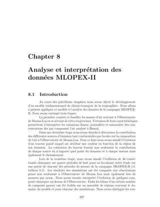 Chapter 8
Analyse et interpr´etation des
donn´ees MLOPEX-II
8.1 Introduction
Au cours des pr´ec´edents chapitres nous avons d´ecrit le d´eveloppement
d’un mod`ele tridimensionnel de chimie-transport de la troposph`ere. Nous allons
`a pr´esent appliquer ce mod`ele `a l’analyse des donn´ees de la campagne MLOPEX-
II. Nous avons envisag´e trois ´etapes:
La premi`ere consiste `a classiﬁer les masses d’air arrivant `a l’Observatoire
de Mauna Loa en se servant de r´etro-trajectoires. Certaines de leurs caract´eristiques
permettent d’interpr´eter les variations diurne, journali`ere et saisonni`ere des con-
centrations des gaz composant l’air analys´e `a Hawaii.
Dans une deuxi`eme ´etape nous avons cherch´e `a d´eterminer la contribution
des diﬀ´erentes sources d’´emission tant continentales que locales sur la composition
de l’air `a l’Observatoire de Mauna Loa. Pour ce faire nous avons simul´e l’´evolution
d’un traceur passif auquel est attribu´e une couleur en fonction de la r´egion de
son ´emission. La coloration du traceur fournit non seulement la contribution
de chaque source en n’importe quel point du domaine et `a chaque instant mais
´egalement le cheminement.
Lors de la troisi`eme ´etape, nous avons simul´e l’´evolution de 46 consti-
tuants chimiques sur quatre p´eriodes de huit jours en focalisant notre ´etude sur
une partie de chacune des p´eriodes de mesure de la campagne MLOPEX-II (cf.
tableau 8.1). Les r´esultats des simulations ont ´et´e compar´es aux observations
prises non seulement `a l’Observatoire de Mauna Loa mais ´egalement lors de
mesures par avion. Nous avons ensuite interpr´et´e l’´evolution de quelques com-
pos´es chimiques au-dessus de l’Observatoire. Enﬁn les bilans d’un certain nombre
de compos´es gazeux ont ´et´e ´etablis sur un ensemble de r´egions couvrant le do-
maine du mod`ele et pour chacune des simulations. Nous avons distingu´e les con-
207
 